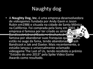 Naughty dog
• A Naughty Dog, Inc. é uma empresa desenvolvedora
de videogames fundada por Andy Gavin e Jason
Rubin em1986 e situada na cidade de Santa Mônica,
na Califórnia. Foi comprada pela Sony em 2001. A
empresa é famosa por ter criado as séries Crash
Bandicoot, Jak and Daxter e Uncharted. Ela tambem é
famosa por abandonar suas franquias quando elas
estão no auge da fama, tendo abandonado Crash
Bandicoot e Jak and Daxter. Mais recentemente, o
estúdio lançou o universalmente aclamado
videogame The Last of Us, tendo recebido o prémio
"Estúdio do ano 2013" pela Spike Video Game
Awards como resultado.
 