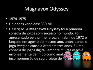 Magnavox Odyssey
• 1974-1975
• Unidades vendidas: 330 Mil
• Descrição: A Magnavox Odyssey foi a primeira
consola de jogos com sucesso no mundo. Foi
apresentado pela primeira vez em abril de 1972 e
lançado em agosto do mesmo ano, antecipando o
jogo Pong da consola Atari em três anos. É uma
consola de jogos digital, embora muitas vezes é
erroneamente definido como analógico, devido à
incompreensão de seu projeto de hardware.
 