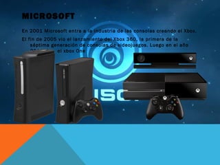 MICROSOFT
En 2001 Microsoft entra a la industria de las consolas creando el Xbox.
El fin de 2005 vio el lanzamiento del Xbox 360, la primera de la
séptima generación de consolas de videojuegos. Luego en el año
2013 fue el xbox One
 