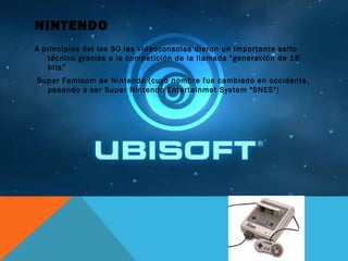 NINTENDO
A principios del los 90 las videoconsolas dieron un importante salto
técnico gracias a la competición de la llamada "generación de 16
bits“
Super Famicom de Nintendo (cuyo nombre fue cambiado en occidente,
pasando a ser Super Nintendo Entertainmet System "SNES")
 