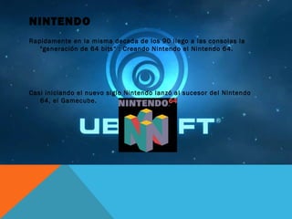 NINTENDO
Rapidamente en la misma decada de los 90 llego a las consolas la
"generación de 64 bits“ : Creando Nintendo el Nintendo 64.
Casi iniciando el nuevo siglo Nintendo lanzó al sucesor del Nintendo
64, el Gamecube.
 