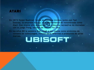 ATARI
En 1972 Nolan Bushnell funda en Estados Unidos, junto con Ted
Dabney, la empresa Syzygy, que rápidamente es renombrada como
Atari. Ese mismo año presentan una máquina recreativa de monedas
con el juego Pong, versión de Tennis For Two.
En los años 80 la palabra Atari llegó a ser usada como sinónimo de
consola de videojuegos, incluso para referirse a productos de otras
marcas.
 