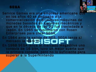 SEGA
Service Games era una empresa americana que
en los años 40 se dedicaba a la
comercialización de primitivas máquinas de
monedas basadas en sistemas mecánicos y
que en la década de los 50 fué trasladada a
Japón. En 1965 se fusionaron con Rosen
Enterprises para crear SEGA.
En 1984 ante la salida de NES, SEGA lanza al
mercado la Mark III
En 1988 SEGA lanza al mercado Megadrive una
consola de 16 bits, tuvo un mejor suerte que
la primera consola, pero no lo suficiente para
superar a la SuperNintendo
 