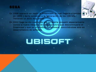 SEGA
En 1998 apareció en Japón la Dreamcast, la cual llegaría a occidente
en 1999 y daría comienzo a la "generación de los 128 bits".
Teniendo un éxito muy pobre.
En 2002 Sega se dio cuenta de que no podría competir especialmente
contra la nueva máquina de Sony y anuncio que descontinuaría el
Dreamcast y que ya no produciría hardware, convirtiéndose solo en
desarrolladora de software.
 