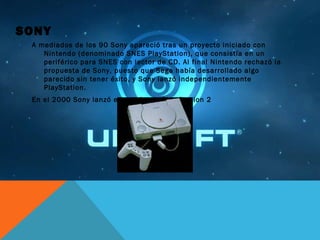 SONY
A mediados de los 90 Sony apareció tras un proyecto iniciado con
Nintendo (denominado SNES PlayStation), que consistía en un
periférico para SNES con lector de CD. Al final Nintendo rechazó la
propuesta de Sony, puesto que Sega había desarrollado algo
parecido sin tener éxito, y Sony lanzó independientemente
PlayStation.
En el 2000 Sony lanzó el anticipado Play Station 2
 