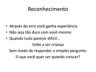 Reconhecimento
• Através do erro você ganha experiência
• Não seja tão duro com você mesmo
• Quando tudo parecer difícil...
Volte a ser criança
Sem medo de responder a simples pergunta:
O que você quer ser quando crescer?
 