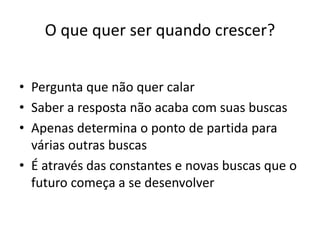 O que quer ser quando crescer?
• Pergunta que não quer calar
• Saber a resposta não acaba com suas buscas
• Apenas determina o ponto de partida para
várias outras buscas
• É através das constantes e novas buscas que o
futuro começa a se desenvolver
 