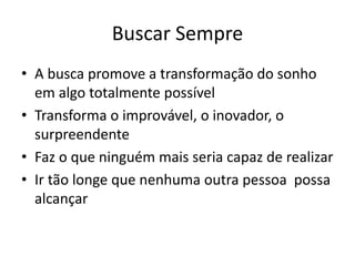 Buscar Sempre
• A busca promove a transformação do sonho
em algo totalmente possível
• Transforma o improvável, o inovador, o
surpreendente
• Faz o que ninguém mais seria capaz de realizar
• Ir tão longe que nenhuma outra pessoa possa
alcançar
 