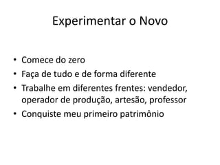 Experimentar o Novo
• Comece do zero
• Faça de tudo e de forma diferente
• Trabalhe em diferentes frentes: vendedor,
operador de produção, artesão, professor
• Conquiste meu primeiro patrimônio
 