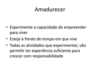 Amadurecer
• Experimente a capacidade de empreender
para viver
• Esteja à frente do tempo em que vive
• Todas as atividades que experimentar, vão
permitir ter experiência suficiente para
crescer com responsabilidade
 