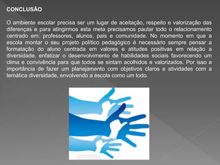 CONCLUSÃO
O ambiente escolar precisa ser um lugar de aceitação, respeito e valorização das
diferenças e para atingirmos esta meta precisamos pautar todo o relacionamento
centrado em: professores, alunos, pais e comunidade. No momento em que a
escola montar o seu projeto político pedagógico é necessário sempre pensar a
formatação do aluno centrada em valores e atitudes positivas em relação a
diversidade, enfatizar o desenvolvimento de habilidades sociais favorecendo um
clima e convivência para que todos se sintam acolhidos e valorizados. Por isso a
importância de fazer um planejamento com objetivos claros e atividades com a
temática diversidade, envolvendo a escola como um todo.
 