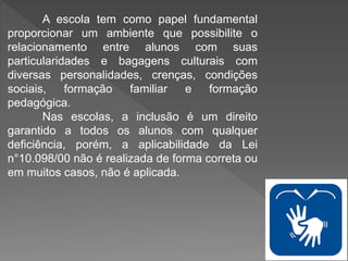 A escola tem como papel fundamental
proporcionar um ambiente que possibilite o
relacionamento entre alunos com suas
particularidades e bagagens culturais com
diversas personalidades, crenças, condições
sociais, formação familiar e formação
pedagógica.
Nas escolas, a inclusão é um direito
garantido a todos os alunos com qualquer
deficiência, porém, a aplicabilidade da Lei
n°10.098/00 não é realizada de forma correta ou
em muitos casos, não é aplicada.
 