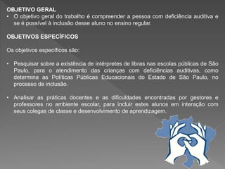 OBJETIVO GERAL
• O objetivo geral do trabalho é compreender a pessoa com deficiência auditiva e
se é possível à inclusão desse aluno no ensino regular.
OBJETIVOS ESPECÍFICOS
Os objetivos específicos são:
• Pesquisar sobre a existência de intérpretes de libras nas escolas públicas de São
Paulo, para o atendimento das crianças com deficiências auditivas, como
determina as Políticas Públicas Educacionais do Estado de São Paulo, no
processo de inclusão.
• Analisar as práticas docentes e as dificuldades encontradas por gestores e
professores no ambiente escolar, para incluir estes alunos em interação com
seus colegas de classe e desenvolvimento de aprendizagem.
 
