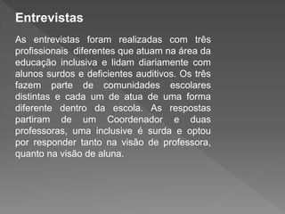 Entrevistas
As entrevistas foram realizadas com três
profissionais diferentes que atuam na área da
educação inclusiva e lidam diariamente com
alunos surdos e deficientes auditivos. Os três
fazem parte de comunidades escolares
distintas e cada um de atua de uma forma
diferente dentro da escola. As respostas
partiram de um Coordenador e duas
professoras, uma inclusive é surda e optou
por responder tanto na visão de professora,
quanto na visão de aluna.
 