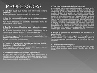 1- Você tem ou já teve alunos com deficiência auditiva
na escola?
R: Sim, já tive dois alunos com deficiência auditiva.
2- Qual foi a maior dificuldade que a escola teve nesse
cenário?
R: A maior dificuldade da escola foi estabelecer forma de
comunicação com o aluno.
3- Qual foi a maior dificuldade que o aluno teve nesse
cenário?
R: A maior dificuldade que o aluno apresentou foi a
comunicação e interação com a comunidade escolar.
4- Tiveram apoio de profissionais especialistas no
ingresso desse aluno?
R: Não, não tivemos nenhum apoio.
5- Como foi a adaptação e interação entre os alunos,
deficientes e não deficientes?
R: A adaptação do aluno foi um pouco difícil, pois o mesmo,
no início não interagia com os demais.
6- O desenvolvimento do aluno foi significativo?
R: Sim, em meu ponto de vista todo aprendizado é
significativo, mas se a escola, ou seja, toda equipe escolar
tivesse preparo para receber este aluno, com certeza, o seu
desenvolvimento teria sido mais pleno.
7- Qual foi a proposta pedagógica utilizada?
R: Sabemos que o pleno desenvolvimento do aluno surdo
na escola regular, não depende exclusivamente de um
profissional, e sim, da mobilização de toda a comunidade
escolar. Então, a proposta no primeiro momento, foi
estabelecer formas de comunicação, interação com o aluno
surdo e o desenvolvimento sobre sua identidade, facilitada
por meios de recursos visuais como Libras, para que o
mesmo não ficasse isolado dos demais alunos. Ofereceram
curso de Libras para a professora regente da sala, para que
a mesma pudesse desenvolver um trabalho significativo
com todos os alunos, mobilizando os mesmos para
aprenderem a se comunicar por Língua de Sinais. Também
foi discutido em grupo, a necessidade de estabelecer
critérios para avaliar o aluno e de como ensinar.
8- Houve o emprego de Tecnologias de informação e
comunicação?
R: Não, não foi utilizada tecnologias de informação. Apenas
desenvolvemos um projeto de mobilização para a
comunidade escolar para aprender e se comunicar por meio
de Libras.
9- Os alunos sofriam bullying?
R: Não, não usaria a palavra bullying, mas sim uma forma
de se referir ao aluno surdo, como “ele não fala, ele não
escuta”.
 