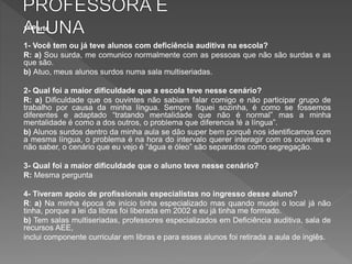 1ª Parte
1- Você tem ou já teve alunos com deficiência auditiva na escola?
R: a) Sou surda, me comunico normalmente com as pessoas que não são surdas e as
que são.
b) Atuo, meus alunos surdos numa sala multiseriadas.
2- Qual foi a maior dificuldade que a escola teve nesse cenário?
R: a) Dificuldade que os ouvintes não sabiam falar comigo e não participar grupo de
trabalho por causa da minha língua. Sempre fiquei sozinha, é como se fossemos
diferentes e adaptado “tratando mentalidade que não é normal” mas a minha
mentalidade é como a dos outros, o problema que diferencia !é a língua”.
b) Alunos surdos dentro da minha aula se dão super bem porquê nos identificamos com
a mesma língua, o problema é na hora do intervalo querer interagir com os ouvintes e
não saber, o cenário que eu vejo é “água e óleo” são separados como segregação.
3- Qual foi a maior dificuldade que o aluno teve nesse cenário?
R: Mesma pergunta
4- Tiveram apoio de profissionais especialistas no ingresso desse aluno?
R: a) Na minha época de início tinha especializado mas quando mudei o local já não
tinha, porque a lei da libras foi liberada em 2002 e eu já tinha me formado.
b) Tem salas multiseriadas, professores especializados em Deficiência auditiva, sala de
recursos AEE,
inclui componente curricular em libras e para esses alunos foi retirada a aula de inglês.
 