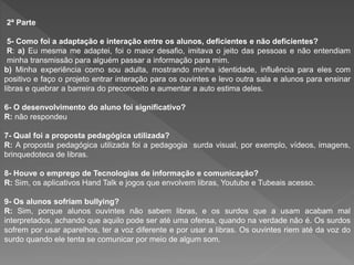 2ª Parte
5- Como foi a adaptação e interação entre os alunos, deficientes e não deficientes?
R: a) Eu mesma me adaptei, foi o maior desafio, imitava o jeito das pessoas e não entendiam
minha transmissão para alguém passar a informação para mim.
b) Minha experiência como sou adulta, mostrando minha identidade, influência para eles com
positivo e faço o projeto entrar interação para os ouvintes e levo outra sala e alunos para ensinar
libras e quebrar a barreira do preconceito e aumentar a auto estima deles.
6- O desenvolvimento do aluno foi significativo?
R: não respondeu
7- Qual foi a proposta pedagógica utilizada?
R: A proposta pedagógica utilizada foi a pedagogia surda visual, por exemplo, vídeos, imagens,
brinquedoteca de libras.
8- Houve o emprego de Tecnologias de informação e comunicação?
R: Sim, os aplicativos Hand Talk e jogos que envolvem libras, Youtube e Tubeais acesso.
9- Os alunos sofriam bullying?
R: Sim, porque alunos ouvintes não sabem libras, e os surdos que a usam acabam mal
interpretados, achando que aquilo pode ser até uma ofensa, quando na verdade não é. Os surdos
sofrem por usar aparelhos, ter a voz diferente e por usar a libras. Os ouvintes riem até da voz do
surdo quando ele tenta se comunicar por meio de algum som.
 