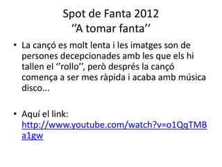 Spot de Fanta 2012
‘’A tomar fanta’’
• La cançó es molt lenta i les imatges son de
persones decepcionades amb les que els hi
tallen el ‘’rollo’’, però després la cançó
comença a ser mes ràpida i acaba amb música
disco...
• Aquí el link:
http://www.youtube.com/watch?v=o1QqTMB
a1gw
 
