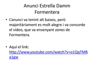 Anunci Estrella Damm
Formentera
• L’anunci va tenint alt baixos, però
majoritàriament es molt alegre i va concorde
el vídeo, que va ensenyant zones de
Formentera.
• Aquí el link:
http://www.youtube.com/watch?v=o1QqTMB
a1gw
 