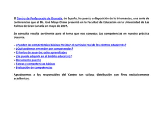 El Centro de Profesorado de Granada, de España, ha puesto a disposición de lo internautas, una serie de
conferencias que el Dr. José Moya Otero presentó en la Facultad de Educación en la Universidad de Las
Palmas de Gran Canaria en mayo de 2007.

Su consulta resulta pertinente para el tema que nos convoca: Las competencias en nuestra práctica
docente.

• ¿Pueden   las competencias básicas mejorar el curriculo real de los centros educativos?
• ¿Qué podemos entender por competencias?
• Criterios de acuerdo: ocho aprendizajes
• ¿Se puede adquirir en el ámbito educativo?
• Documento puente
• Tareas y competencias básicas
• Evaluación de competencias


Agradecemos a los responsables del Centro tan valiosa distribución con fines exclusivamente
académicos.
 