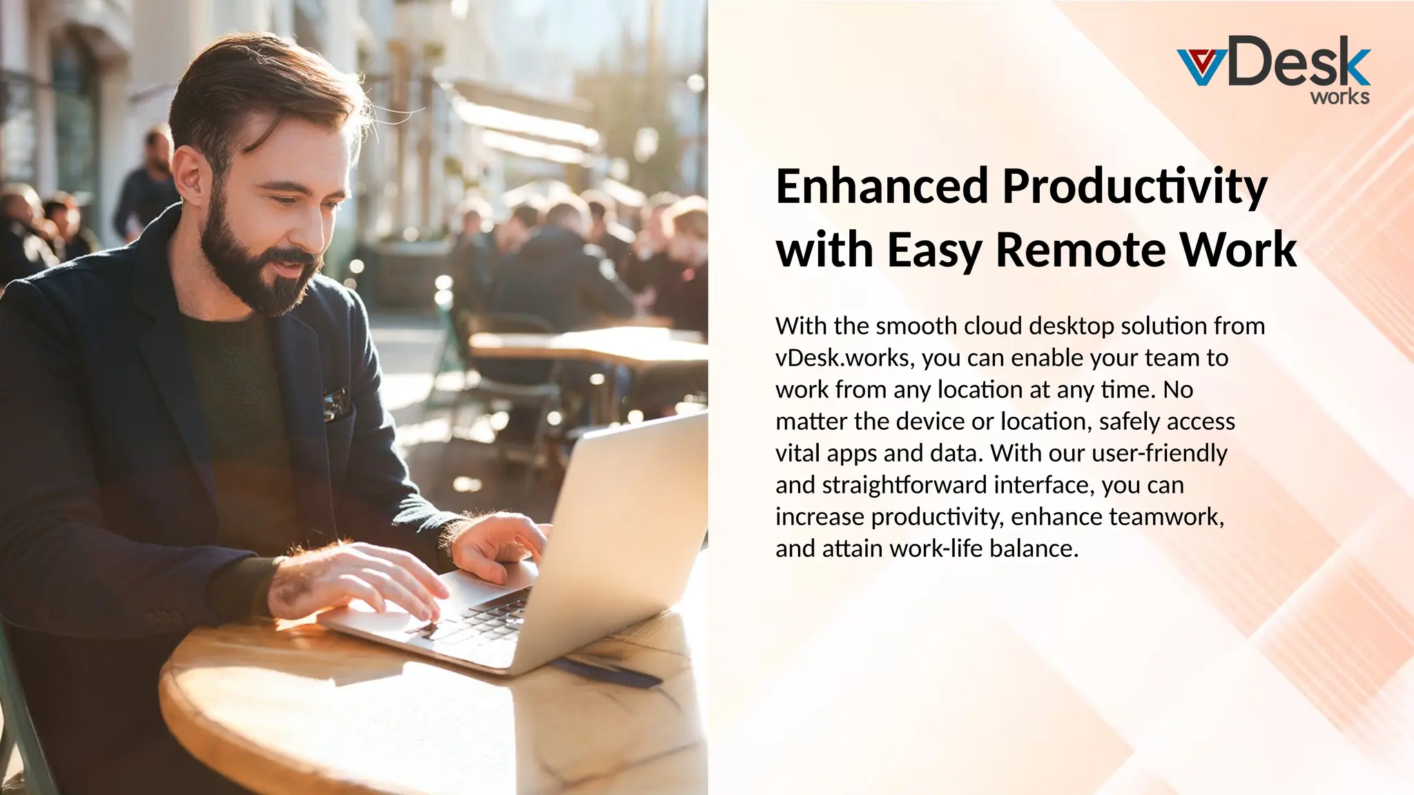 Enhanced Productivity
with Easy Remote Work
With the smooth cloud desktop solution from
vDesk.works, you can enable your team to
work from any location at any time. No
matter the device or location, safely access
vital apps and data. With our user-friendly
and straightforward interface, you can
increase productivity, enhance teamwork,
and attain work-life balance.
 