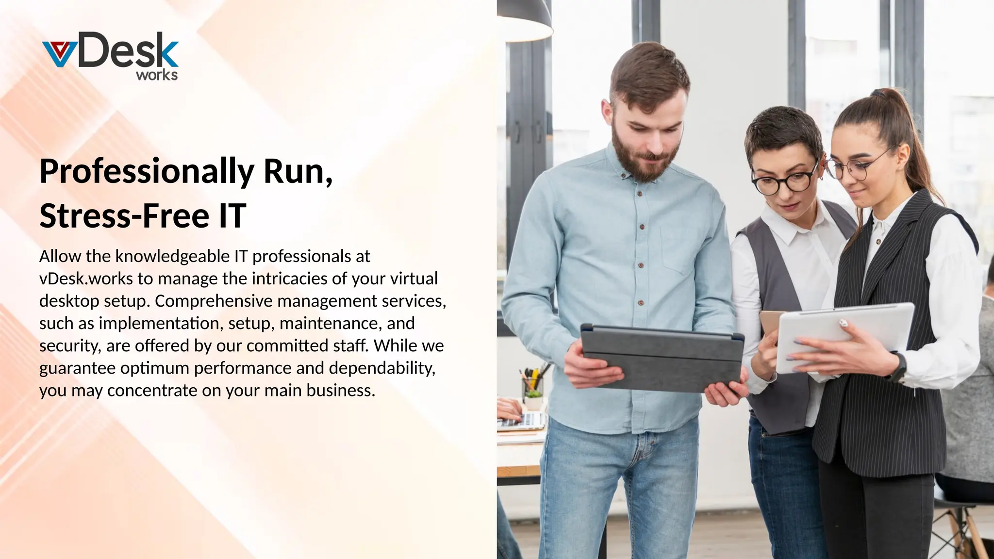 Allow the knowledgeable IT professionals at
vDesk.works to manage the intricacies of your virtual
desktop setup. Comprehensive management services,
such as implementation, setup, maintenance, and
security, are offered by our committed staff. While we
guarantee optimum performance and dependability,
you may concentrate on your main business.
Professionally Run,
Stress-Free IT
 