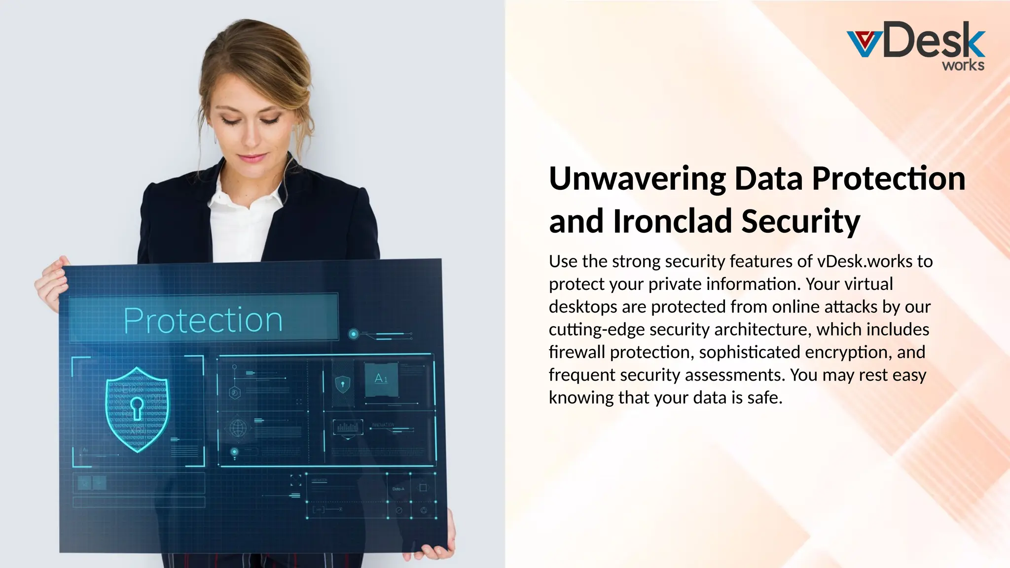 Unwavering Data Protection
and Ironclad Security
Use the strong security features of vDesk.works to
protect your private information. Your virtual
desktops are protected from online attacks by our
cutting-edge security architecture, which includes
firewall protection, sophisticated encryption, and
frequent security assessments. You may rest easy
knowing that your data is safe.
 