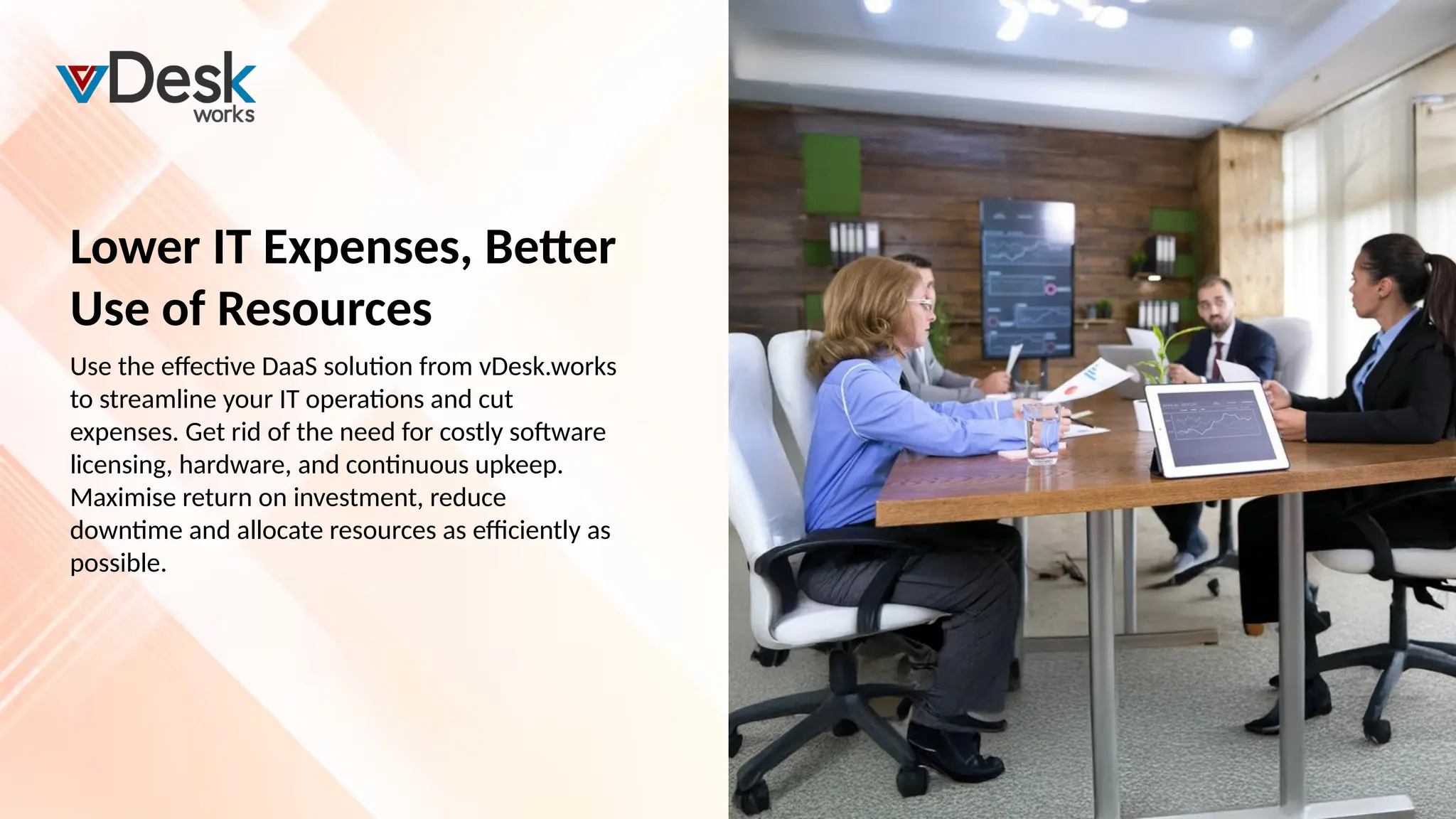 Lower IT Expenses, Better
Use of Resources
Use the effective DaaS solution from vDesk.works
to streamline your IT operations and cut
expenses. Get rid of the need for costly software
licensing, hardware, and continuous upkeep.
Maximise return on investment, reduce
downtime and allocate resources as efficiently as
possible.
 