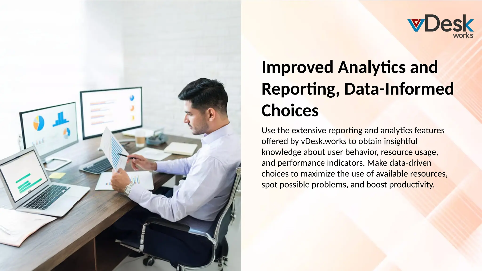 Improved Analytics and
Reporting, Data-Informed
Choices
Use the extensive reporting and analytics features
offered by vDesk.works to obtain insightful
knowledge about user behavior, resource usage,
and performance indicators. Make data-driven
choices to maximize the use of available resources,
spot possible problems, and boost productivity.
 