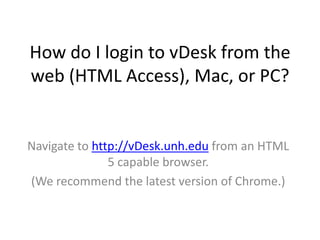 How do I login to vDesk from the
web (HTML Access), Mac, or PC?

Navigate to http://vDesk.unh.edu from an HTML
5 capable browser.
(We recommend the latest version of Chrome.)

 