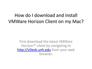 How do I download and install
VMWare Horizon Client on my Mac?

First download the latest VMWare
Horizon™ client by navigating to
http://vDesk.unh.edu from your web
browser.

 