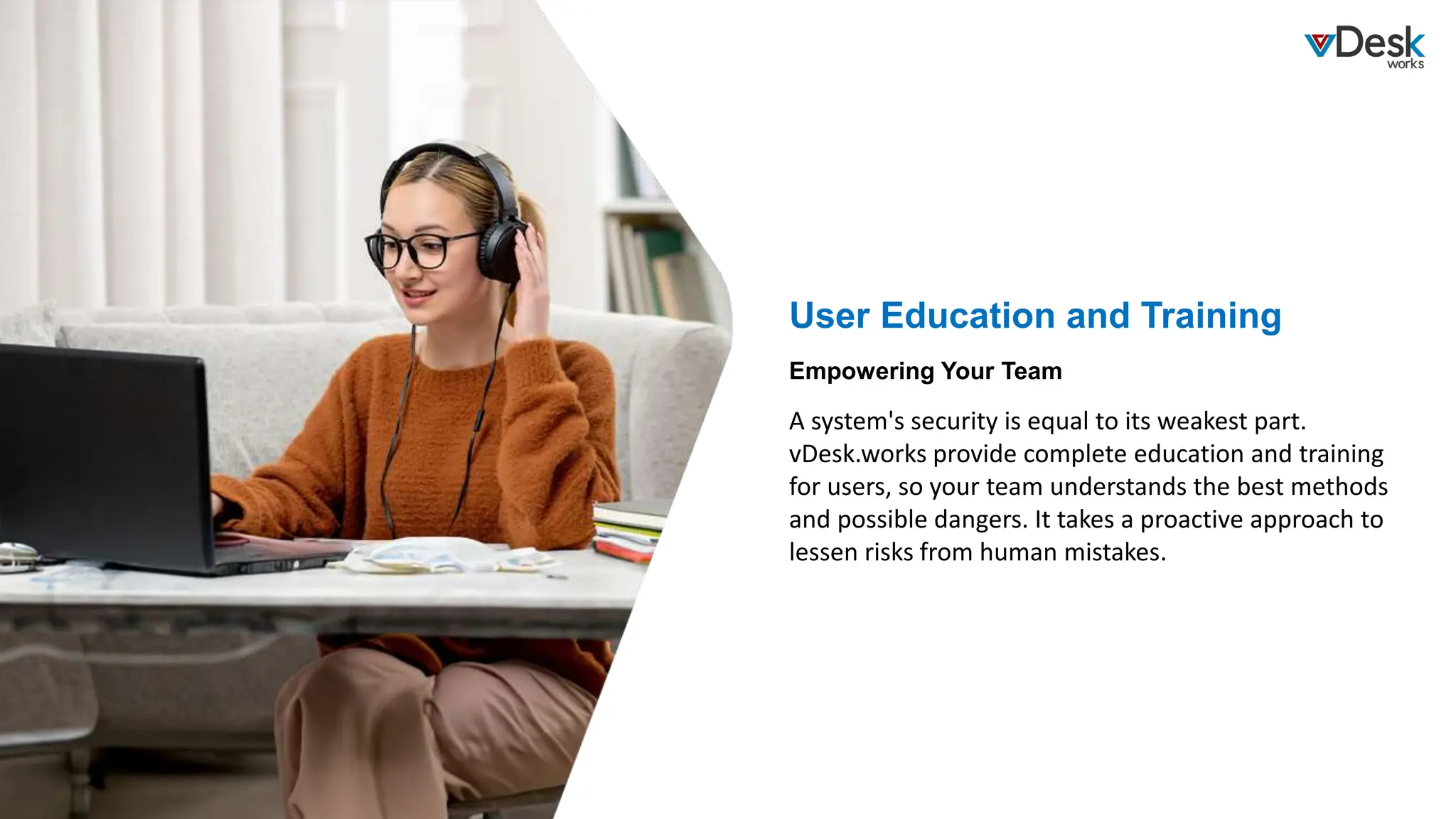 User Education and Training
A system's security is equal to its weakest part.
vDesk.works provide complete education and training
for users, so your team understands the best methods
and possible dangers. It takes a proactive approach to
lessen risks from human mistakes.
Empowering Your Team
 
