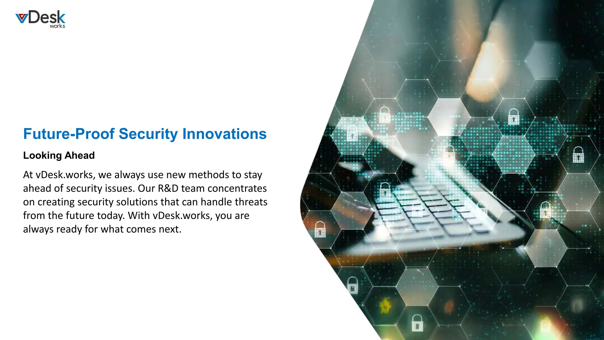 Future-Proof Security Innovations
At vDesk.works, we always use new methods to stay
ahead of security issues. Our R&D team concentrates
on creating security solutions that can handle threats
from the future today. With vDesk.works, you are
always ready for what comes next.
Looking Ahead
 