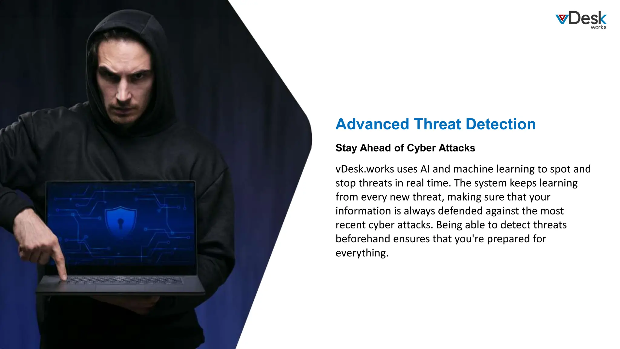 Advanced Threat Detection
vDesk.works uses AI and machine learning to spot and
stop threats in real time. The system keeps learning
from every new threat, making sure that your
information is always defended against the most
recent cyber attacks. Being able to detect threats
beforehand ensures that you're prepared for
everything.
Stay Ahead of Cyber Attacks
 