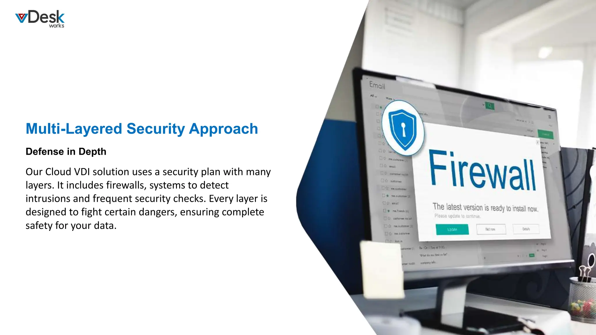 Multi-Layered Security Approach
Our Cloud VDI solution uses a security plan with many
layers. It includes firewalls, systems to detect
intrusions and frequent security checks. Every layer is
designed to fight certain dangers, ensuring complete
safety for your data.
Defense in Depth
 