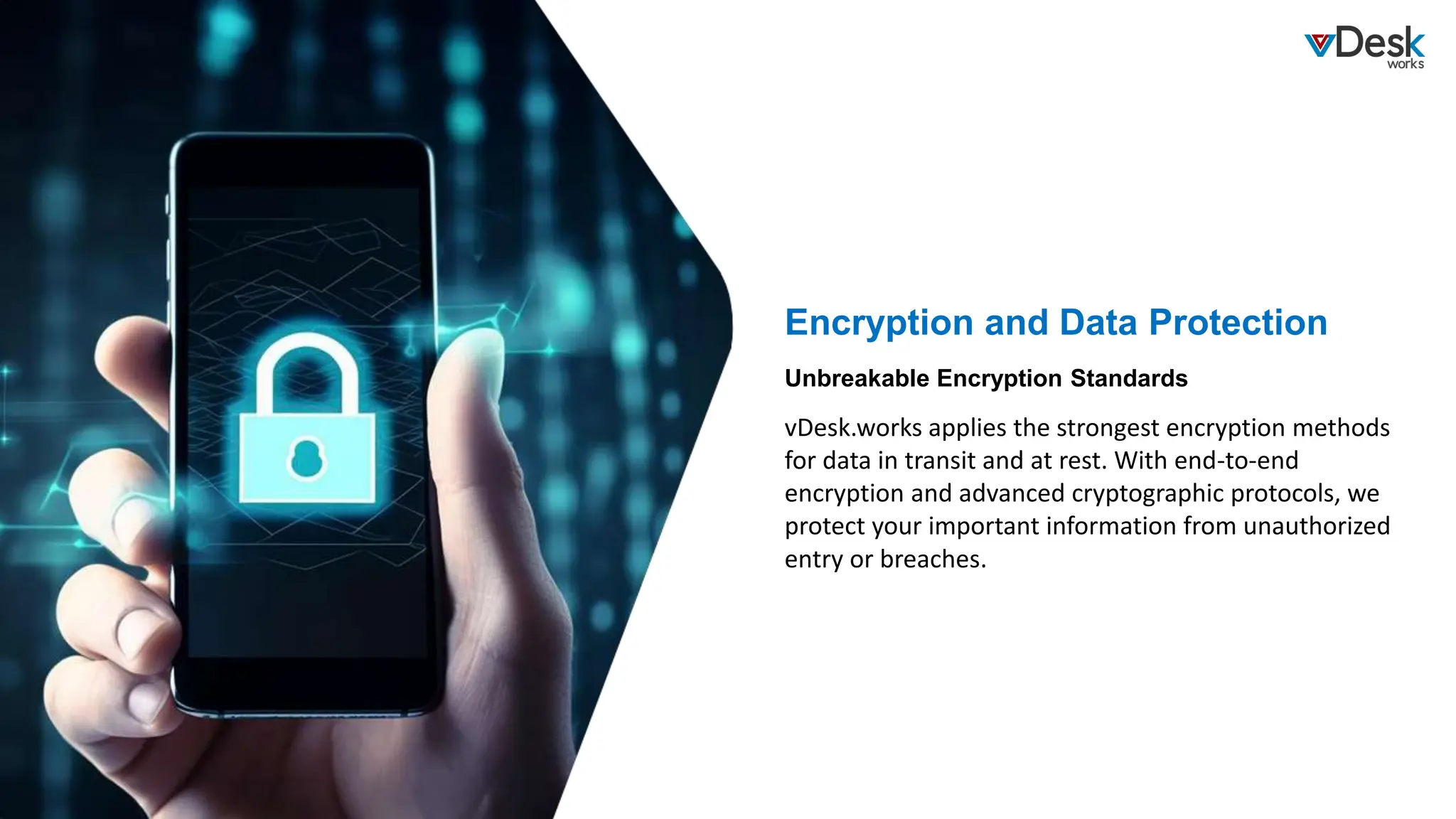 Encryption and Data Protection
vDesk.works applies the strongest encryption methods
for data in transit and at rest. With end-to-end
encryption and advanced cryptographic protocols, we
protect your important information from unauthorized
entry or breaches.
Unbreakable Encryption Standards
 