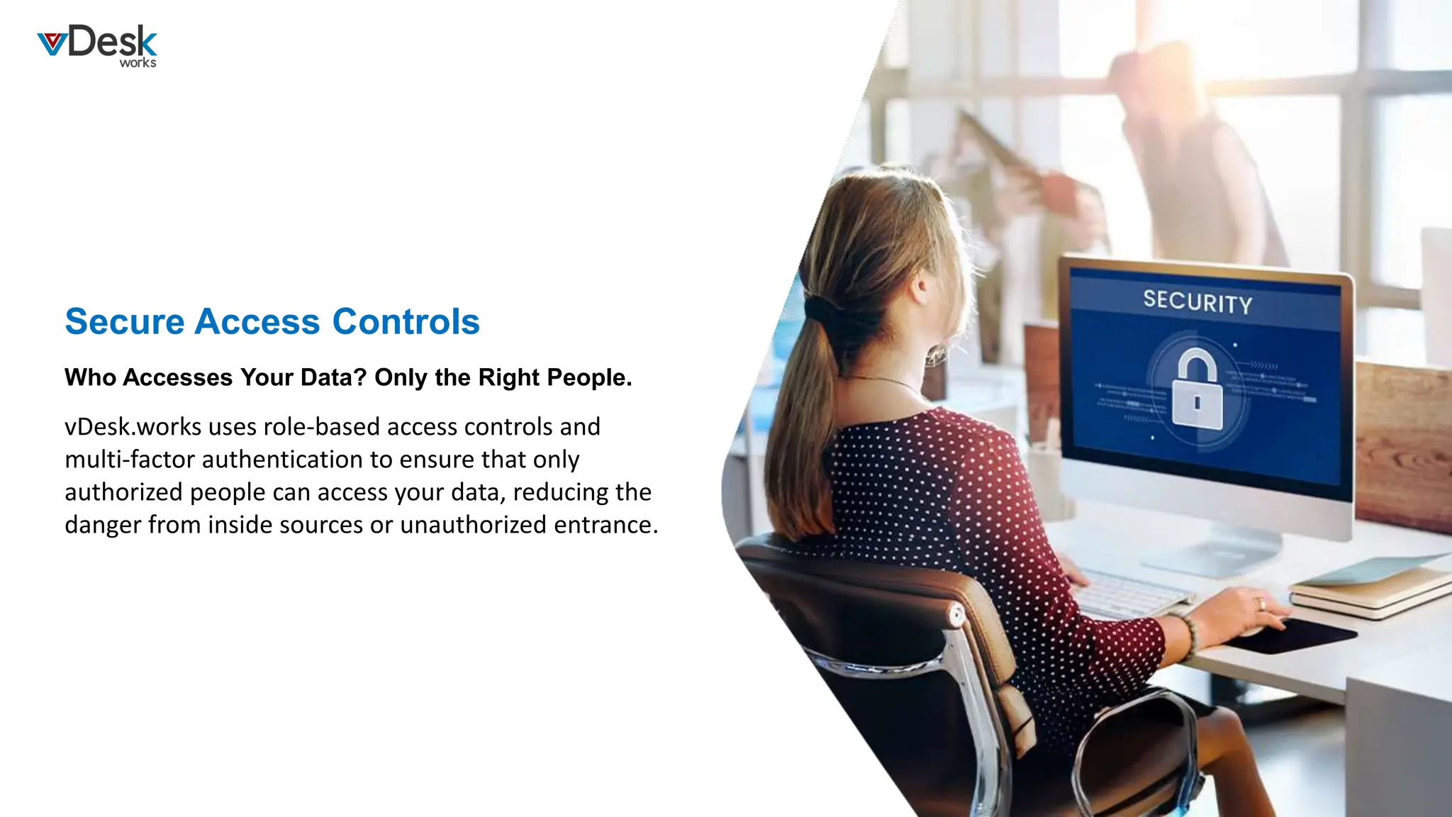 Secure Access Controls
vDesk.works uses role-based access controls and
multi-factor authentication to ensure that only
authorized people can access your data, reducing the
danger from inside sources or unauthorized entrance.
Who Accesses Your Data? Only the Right People.
 
