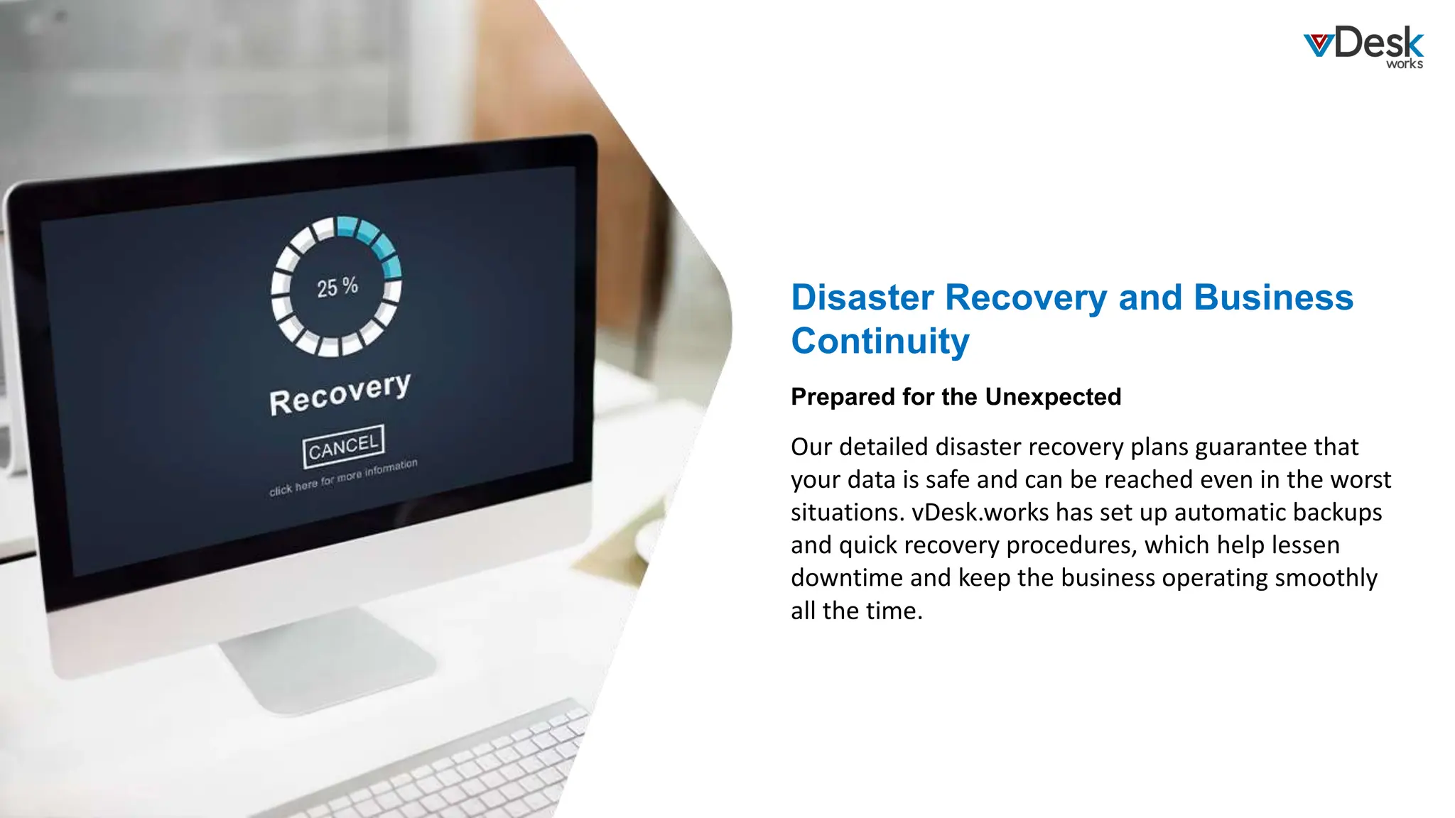 Disaster Recovery and Business
Continuity
Our detailed disaster recovery plans guarantee that
your data is safe and can be reached even in the worst
situations. vDesk.works has set up automatic backups
and quick recovery procedures, which help lessen
downtime and keep the business operating smoothly
all the time.
Prepared for the Unexpected
 