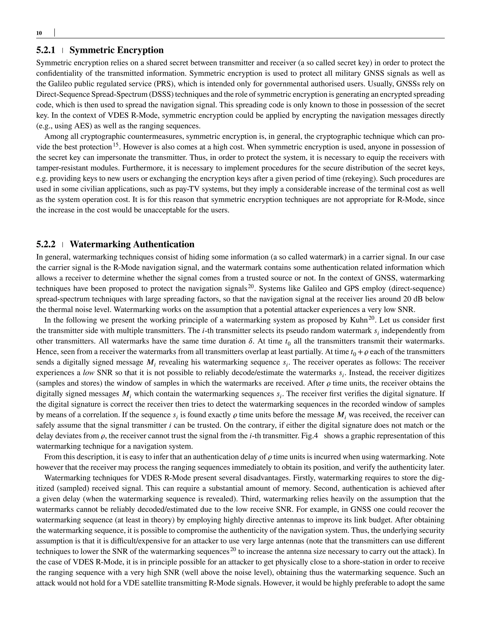 10
5.2.1 Symmetric Encryption
Symmetric encryption relies on a shared secret between transmitter and receiver (a so called secret key) in order to protect the
confidentiality of the transmitted information. Symmetric encryption is used to protect all military GNSS signals as well as
the Galileo public regulated service (PRS), which is intended only for governmental authorised users. Usually, GNSSs rely on
Direct-Sequence Spread-Spectrum (DSSS) techniques and the role of symmetric encryption is generating an encrypted spreading
code, which is then used to spread the navigation signal. This spreading code is only known to those in possession of the secret
key. In the context of VDES R-Mode, symmetric encryption could be applied by encrypting the navigation messages directly
(e.g., using AES) as well as the ranging sequences.
Among all cryptographic countermeasures, symmetric encryption is, in general, the cryptographic technique which can pro-
vide the best protection15
. However is also comes at a high cost. When symmetric encryption is used, anyone in possession of
the secret key can impersonate the transmitter. Thus, in order to protect the system, it is necessary to equip the receivers with
tamper-resistant modules. Furthermore, it is necessary to implement procedures for the secure distribution of the secret keys,
e.g. providing keys to new users or exchanging the encryption keys after a given period of time (rekeying). Such procedures are
used in some civilian applications, such as pay-TV systems, but they imply a considerable increase of the terminal cost as well
as the system operation cost. It is for this reason that symmetric encryption techniques are not appropriate for R-Mode, since
the increase in the cost would be unacceptable for the users.
5.2.2 Watermarking Authentication
In general, watermarking techniques consist of hiding some information (a so called watermark) in a carrier signal. In our case
the carrier signal is the R-Mode navigation signal, and the watermark contains some authentication related information which
allows a receiver to determine whether the signal comes from a trusted source or not. In the context of GNSS, watermarking
techniques have been proposed to protect the navigation signals20
. Systems like Galileo and GPS employ (direct-sequence)
spread-spectrum techniques with large spreading factors, so that the navigation signal at the receiver lies around 20 dB below
the thermal noise level. Watermarking works on the assumption that a potential attacker experiences a very low SNR.
In the following we present the working principle of a watermarking system as proposed by Kuhn20
. Let us consider first
the transmitter side with multiple transmitters. The 𝑖-th transmitter selects its pseudo random watermark 𝑠𝑖 independently from
other transmitters. All watermarks have the same time duration 𝛿. At time 𝑡0 all the transmitters transmit their watermarks.
Hence, seen from a receiver the watermarks from all transmitters overlap at least partially. At time 𝑡0 +𝜚 each of the transmitters
sends a digitally signed message 𝑀𝑖 revealing his watermarking sequence 𝑠𝑖. The receiver operates as follows: The receiver
experiences a low SNR so that it is not possible to reliably decode/estimate the watermarks 𝑠𝑖. Instead, the receiver digitizes
(samples and stores) the window of samples in which the watermarks are received. After 𝜚 time units, the receiver obtains the
digitally signed messages 𝑀𝑖 which contain the watermarking sequences 𝑠𝑖. The receiver first verifies the digital signature. If
the digital signature is correct the receiver then tries to detect the watermarking sequences in the recorded window of samples
by means of a correlation. If the sequence 𝑠𝑖 is found exactly 𝜚 time units before the message 𝑀𝑖 was received, the receiver can
safely assume that the signal transmitter 𝑖 can be trusted. On the contrary, if either the digital signature does not match or the
delay deviates from 𝜚, the receiver cannot trust the signal from the 𝑖-th transmitter. Fig.4 shows a graphic representation of this
watermarking technique for a navigation system.
From this description, it is easy to infer that an authentication delay of 𝜚 time units is incurred when using watermarking. Note
however that the receiver may process the ranging sequences immediately to obtain its position, and verify the authenticity later.
Watermarking techniques for VDES R-Mode present several disadvantages. Firstly, watermarking requires to store the dig-
itized (sampled) received signal. This can require a substantial amount of memory. Second, authentication is achieved after
a given delay (when the watermarking sequence is revealed). Third, watermarking relies heavily on the assumption that the
watermarks cannot be reliably decoded/estimated due to the low receive SNR. For example, in GNSS one could recover the
watermarking sequence (at least in theory) by employing highly directive antennas to improve its link budget. After obtaining
the watermarking sequence, it is possible to compromise the authenticity of the navigation system. Thus, the underlying security
assumption is that it is difficult/expensive for an attacker to use very large antennas (note that the transmitters can use different
techniques to lower the SNR of the watermarking sequences20
to increase the antenna size necessary to carry out the attack). In
the case of VDES R-Mode, it is in principle possible for an attacker to get physically close to a shore-station in order to receive
the ranging sequence with a very high SNR (well above the noise level), obtaining thus the watermarking sequence. Such an
attack would not hold for a VDE satellite transmitting R-Mode signals. However, it would be highly preferable to adopt the same
 