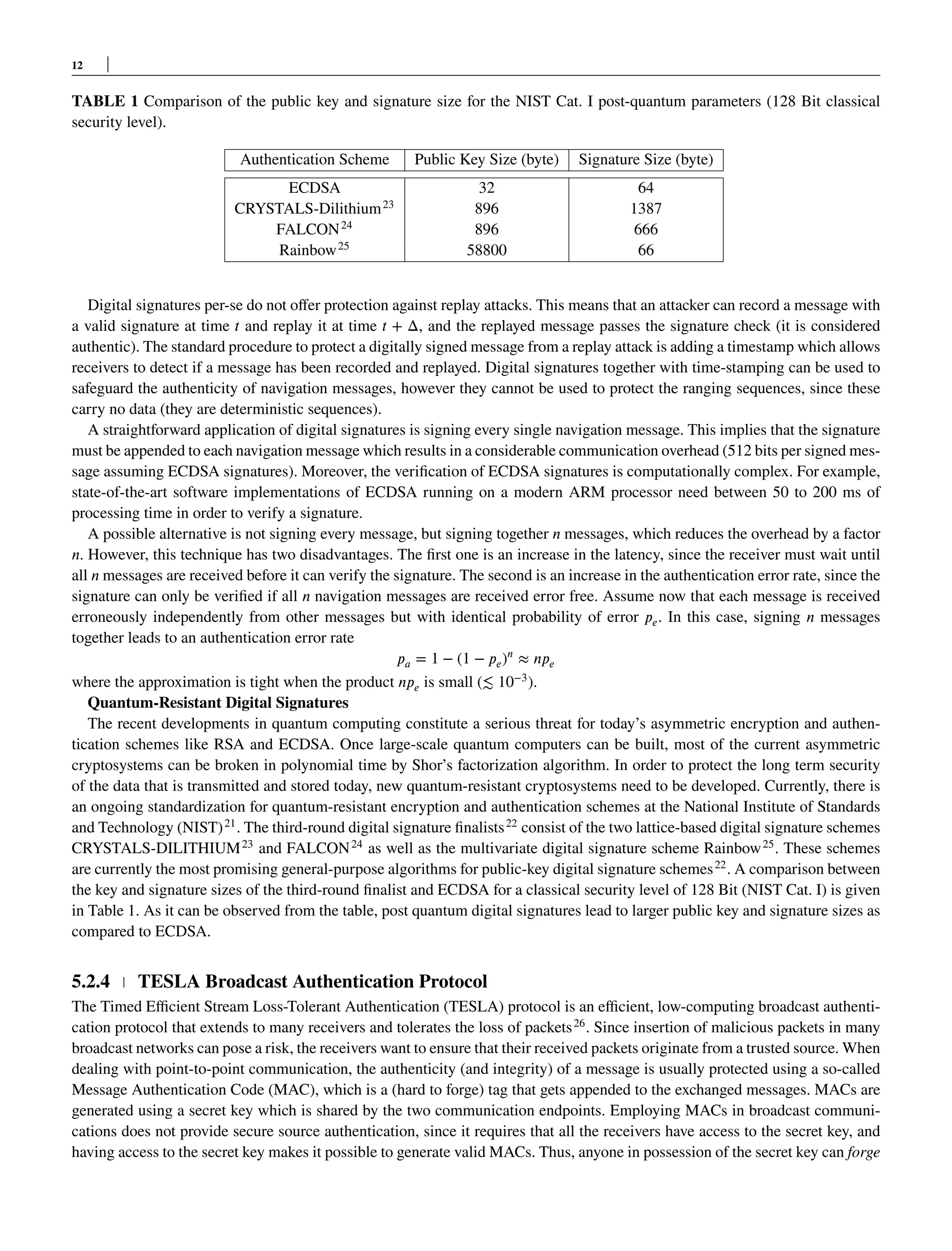 12
TABLE 1 Comparison of the public key and signature size for the NIST Cat. I post-quantum parameters (128 Bit classical
security level).
Authentication Scheme Public Key Size (byte) Signature Size (byte)
ECDSA 32 64
CRYSTALS-Dilithium23
896 1387
FALCON24
896 666
Rainbow25
58800 66
Digital signatures per-se do not offer protection against replay attacks. This means that an attacker can record a message with
a valid signature at time 𝑡 and replay it at time 𝑡 + Δ, and the replayed message passes the signature check (it is considered
authentic). The standard procedure to protect a digitally signed message from a replay attack is adding a timestamp which allows
receivers to detect if a message has been recorded and replayed. Digital signatures together with time-stamping can be used to
safeguard the authenticity of navigation messages, however they cannot be used to protect the ranging sequences, since these
carry no data (they are deterministic sequences).
A straightforward application of digital signatures is signing every single navigation message. This implies that the signature
must be appended to each navigation message which results in a considerable communication overhead (512 bits per signed mes-
sage assuming ECDSA signatures). Moreover, the verification of ECDSA signatures is computationally complex. For example,
state-of-the-art software implementations of ECDSA running on a modern ARM processor need between 50 to 200 ms of
processing time in order to verify a signature.
A possible alternative is not signing every message, but signing together 𝑛 messages, which reduces the overhead by a factor
𝑛. However, this technique has two disadvantages. The first one is an increase in the latency, since the receiver must wait until
all 𝑛 messages are received before it can verify the signature. The second is an increase in the authentication error rate, since the
signature can only be verified if all 𝑛 navigation messages are received error free. Assume now that each message is received
erroneously independently from other messages but with identical probability of error 𝑝𝑒. In this case, signing 𝑛 messages
together leads to an authentication error rate
𝑝𝑎 = 1 − (1 − 𝑝𝑒)𝑛
≈ 𝑛𝑝𝑒
where the approximation is tight when the product 𝑛𝑝𝑒 is small (≲ 10−3
).
Quantum-Resistant Digital Signatures
The recent developments in quantum computing constitute a serious threat for today’s asymmetric encryption and authen-
tication schemes like RSA and ECDSA. Once large-scale quantum computers can be built, most of the current asymmetric
cryptosystems can be broken in polynomial time by Shor’s factorization algorithm. In order to protect the long term security
of the data that is transmitted and stored today, new quantum-resistant cryptosystems need to be developed. Currently, there is
an ongoing standardization for quantum-resistant encryption and authentication schemes at the National Institute of Standards
and Technology (NIST)21
. The third-round digital signature finalists22
consist of the two lattice-based digital signature schemes
CRYSTALS-DILITHIUM23
and FALCON24
as well as the multivariate digital signature scheme Rainbow25
. These schemes
are currently the most promising general-purpose algorithms for public-key digital signature schemes22
. A comparison between
the key and signature sizes of the third-round finalist and ECDSA for a classical security level of 128 Bit (NIST Cat. I) is given
in Table 1. As it can be observed from the table, post quantum digital signatures lead to larger public key and signature sizes as
compared to ECDSA.
5.2.4 TESLA Broadcast Authentication Protocol
The Timed Efficient Stream Loss-Tolerant Authentication (TESLA) protocol is an efficient, low-computing broadcast authenti-
cation protocol that extends to many receivers and tolerates the loss of packets26
. Since insertion of malicious packets in many
broadcast networks can pose a risk, the receivers want to ensure that their received packets originate from a trusted source. When
dealing with point-to-point communication, the authenticity (and integrity) of a message is usually protected using a so-called
Message Authentication Code (MAC), which is a (hard to forge) tag that gets appended to the exchanged messages. MACs are
generated using a secret key which is shared by the two communication endpoints. Employing MACs in broadcast communi-
cations does not provide secure source authentication, since it requires that all the receivers have access to the secret key, and
having access to the secret key makes it possible to generate valid MACs. Thus, anyone in possession of the secret key can forge
 