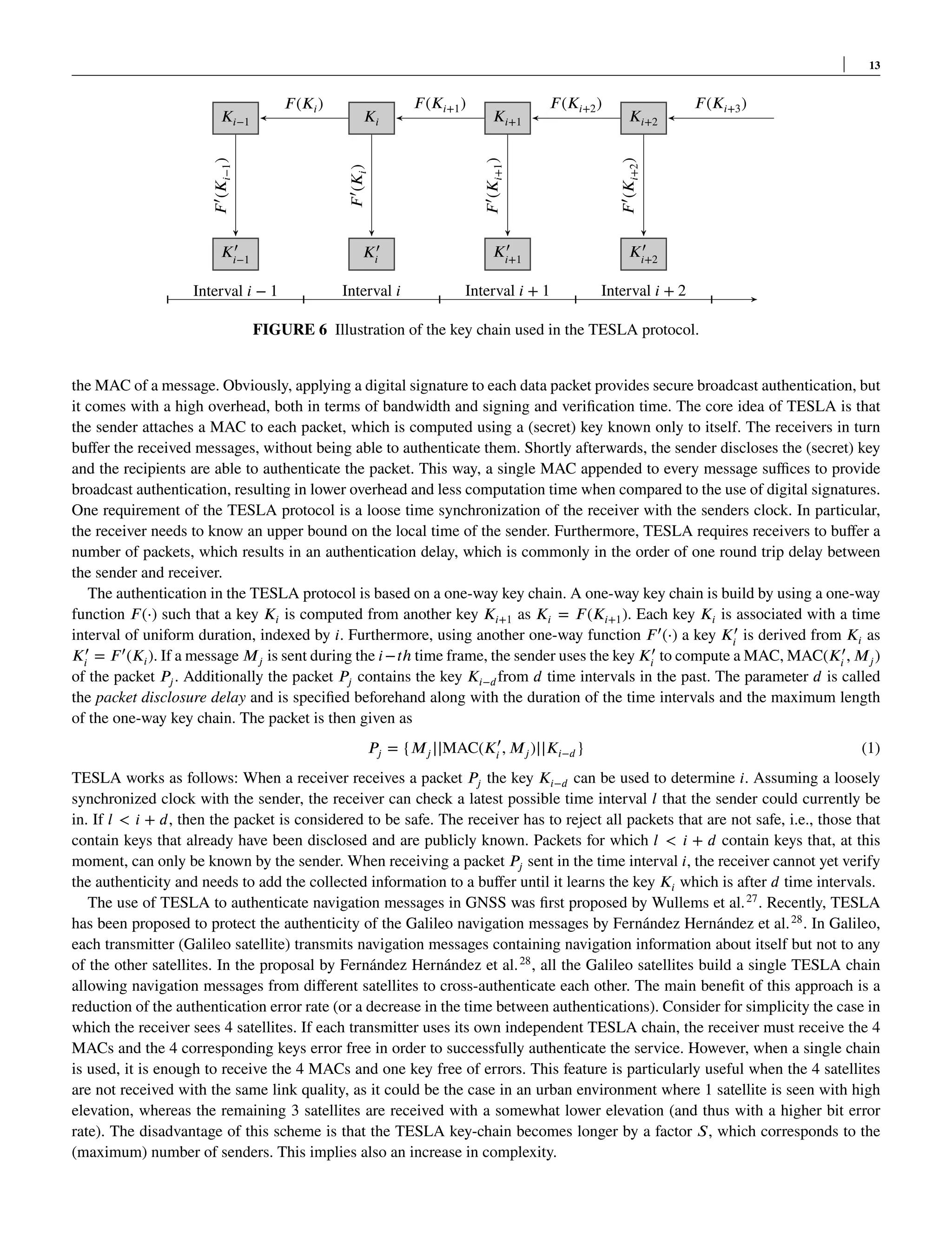 13
𝐾𝑖−1 𝐾𝑖
𝐹(𝐾𝑖)
𝐾𝑖+1
𝐹(𝐾𝑖+1)
𝐾𝑖+2
𝐹(𝐾𝑖+2) 𝐹(𝐾𝑖+3)
𝐾′
𝑖−1
𝐹
′
(𝐾
𝑖−1
)
𝐾′
𝑖
𝐹
′
(𝐾
𝑖
)
𝐾′
𝑖+1
𝐹
′
(𝐾
𝑖+1
)
𝐾′
𝑖+2
𝐹
′
(𝐾
𝑖+2
)
Interval 𝑖 − 1 Interval 𝑖 Interval 𝑖 + 1 Interval 𝑖 + 2
FIGURE 6 Illustration of the key chain used in the TESLA protocol.
the MAC of a message. Obviously, applying a digital signature to each data packet provides secure broadcast authentication, but
it comes with a high overhead, both in terms of bandwidth and signing and verification time. The core idea of TESLA is that
the sender attaches a MAC to each packet, which is computed using a (secret) key known only to itself. The receivers in turn
buffer the received messages, without being able to authenticate them. Shortly afterwards, the sender discloses the (secret) key
and the recipients are able to authenticate the packet. This way, a single MAC appended to every message suffices to provide
broadcast authentication, resulting in lower overhead and less computation time when compared to the use of digital signatures.
One requirement of the TESLA protocol is a loose time synchronization of the receiver with the senders clock. In particular,
the receiver needs to know an upper bound on the local time of the sender. Furthermore, TESLA requires receivers to buffer a
number of packets, which results in an authentication delay, which is commonly in the order of one round trip delay between
the sender and receiver.
The authentication in the TESLA protocol is based on a one-way key chain. A one-way key chain is build by using a one-way
function 𝐹(⋅) such that a key 𝐾𝑖 is computed from another key 𝐾𝑖+1 as 𝐾𝑖 = 𝐹(𝐾𝑖+1). Each key 𝐾𝑖 is associated with a time
interval of uniform duration, indexed by 𝑖. Furthermore, using another one-way function 𝐹′
(⋅) a key 𝐾′
𝑖
is derived from 𝐾𝑖 as
𝐾′
𝑖
= 𝐹′
(𝐾𝑖). If a message 𝑀𝑗 is sent during the 𝑖−𝑡ℎ time frame, the sender uses the key 𝐾′
𝑖
to compute a MAC, MAC(𝐾′
𝑖
, 𝑀𝑗)
of the packet 𝑃𝑗. Additionally the packet 𝑃𝑗 contains the key 𝐾𝑖−𝑑from 𝑑 time intervals in the past. The parameter 𝑑 is called
the packet disclosure delay and is specified beforehand along with the duration of the time intervals and the maximum length
of the one-way key chain. The packet is then given as
𝑃𝑗 = {𝑀𝑗||MAC(𝐾′
𝑖
, 𝑀𝑗)||𝐾𝑖−𝑑} (1)
TESLA works as follows: When a receiver receives a packet 𝑃𝑗 the key 𝐾𝑖−𝑑 can be used to determine 𝑖. Assuming a loosely
synchronized clock with the sender, the receiver can check a latest possible time interval 𝑙 that the sender could currently be
in. If 𝑙 < 𝑖 + 𝑑, then the packet is considered to be safe. The receiver has to reject all packets that are not safe, i.e., those that
contain keys that already have been disclosed and are publicly known. Packets for which 𝑙 < 𝑖 + 𝑑 contain keys that, at this
moment, can only be known by the sender. When receiving a packet 𝑃𝑗 sent in the time interval 𝑖, the receiver cannot yet verify
the authenticity and needs to add the collected information to a buffer until it learns the key 𝐾𝑖 which is after 𝑑 time intervals.
The use of TESLA to authenticate navigation messages in GNSS was first proposed by Wullems et al.27
. Recently, TESLA
has been proposed to protect the authenticity of the Galileo navigation messages by Fernández Hernández et al.28
. In Galileo,
each transmitter (Galileo satellite) transmits navigation messages containing navigation information about itself but not to any
of the other satellites. In the proposal by Fernández Hernández et al.28
, all the Galileo satellites build a single TESLA chain
allowing navigation messages from different satellites to cross-authenticate each other. The main benefit of this approach is a
reduction of the authentication error rate (or a decrease in the time between authentications). Consider for simplicity the case in
which the receiver sees 4 satellites. If each transmitter uses its own independent TESLA chain, the receiver must receive the 4
MACs and the 4 corresponding keys error free in order to successfully authenticate the service. However, when a single chain
is used, it is enough to receive the 4 MACs and one key free of errors. This feature is particularly useful when the 4 satellites
are not received with the same link quality, as it could be the case in an urban environment where 1 satellite is seen with high
elevation, whereas the remaining 3 satellites are received with a somewhat lower elevation (and thus with a higher bit error
rate). The disadvantage of this scheme is that the TESLA key-chain becomes longer by a factor 𝑆, which corresponds to the
(maximum) number of senders. This implies also an increase in complexity.
 