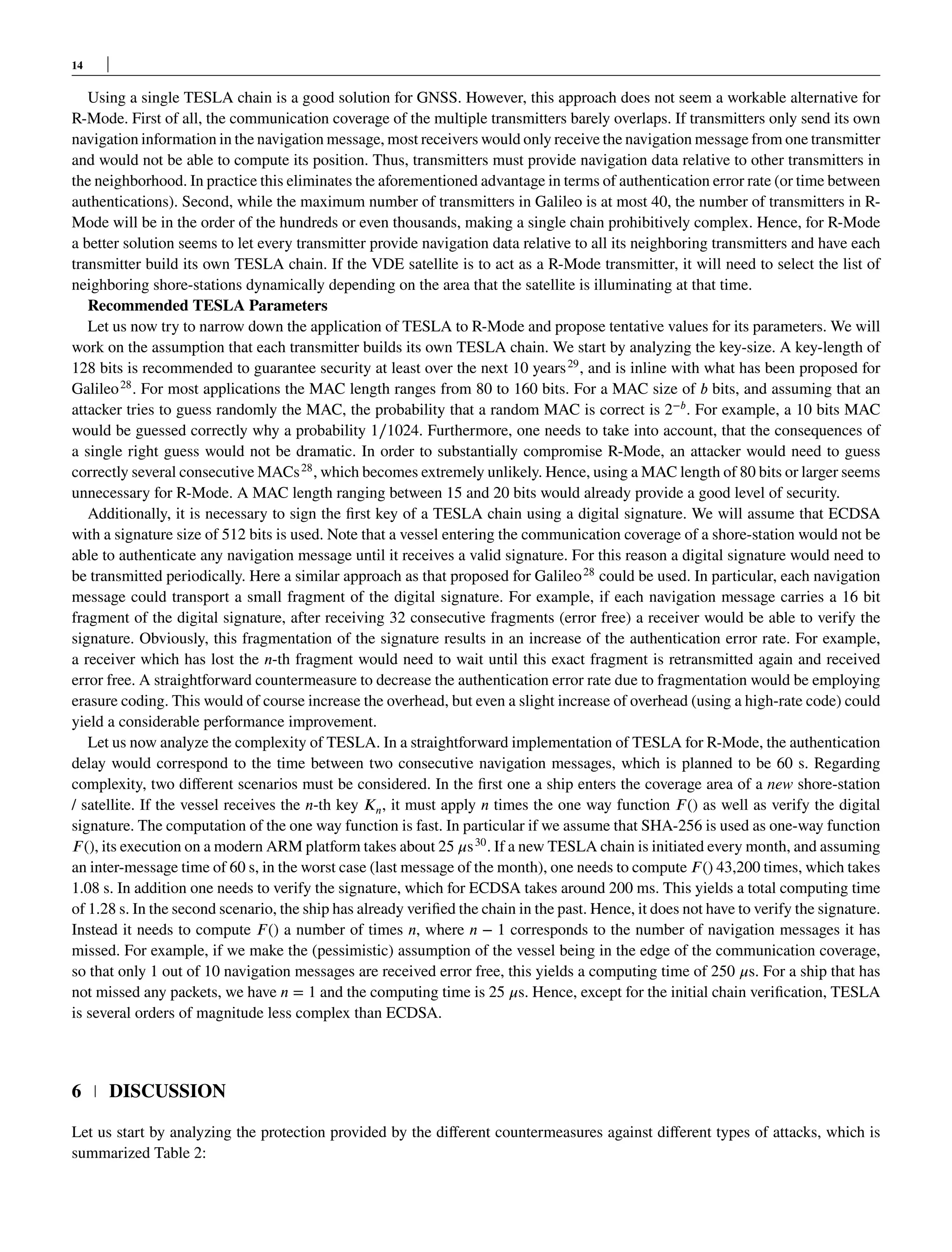 14
Using a single TESLA chain is a good solution for GNSS. However, this approach does not seem a workable alternative for
R-Mode. First of all, the communication coverage of the multiple transmitters barely overlaps. If transmitters only send its own
navigation information in the navigation message, most receivers would only receive the navigation message from one transmitter
and would not be able to compute its position. Thus, transmitters must provide navigation data relative to other transmitters in
the neighborhood. In practice this eliminates the aforementioned advantage in terms of authentication error rate (or time between
authentications). Second, while the maximum number of transmitters in Galileo is at most 40, the number of transmitters in R-
Mode will be in the order of the hundreds or even thousands, making a single chain prohibitively complex. Hence, for R-Mode
a better solution seems to let every transmitter provide navigation data relative to all its neighboring transmitters and have each
transmitter build its own TESLA chain. If the VDE satellite is to act as a R-Mode transmitter, it will need to select the list of
neighboring shore-stations dynamically depending on the area that the satellite is illuminating at that time.
Recommended TESLA Parameters
Let us now try to narrow down the application of TESLA to R-Mode and propose tentative values for its parameters. We will
work on the assumption that each transmitter builds its own TESLA chain. We start by analyzing the key-size. A key-length of
128 bits is recommended to guarantee security at least over the next 10 years29
, and is inline with what has been proposed for
Galileo28
. For most applications the MAC length ranges from 80 to 160 bits. For a MAC size of 𝑏 bits, and assuming that an
attacker tries to guess randomly the MAC, the probability that a random MAC is correct is 2−𝑏
. For example, a 10 bits MAC
would be guessed correctly why a probability 1∕1024. Furthermore, one needs to take into account, that the consequences of
a single right guess would not be dramatic. In order to substantially compromise R-Mode, an attacker would need to guess
correctly several consecutive MACs28
, which becomes extremely unlikely. Hence, using a MAC length of 80 bits or larger seems
unnecessary for R-Mode. A MAC length ranging between 15 and 20 bits would already provide a good level of security.
Additionally, it is necessary to sign the first key of a TESLA chain using a digital signature. We will assume that ECDSA
with a signature size of 512 bits is used. Note that a vessel entering the communication coverage of a shore-station would not be
able to authenticate any navigation message until it receives a valid signature. For this reason a digital signature would need to
be transmitted periodically. Here a similar approach as that proposed for Galileo28
could be used. In particular, each navigation
message could transport a small fragment of the digital signature. For example, if each navigation message carries a 16 bit
fragment of the digital signature, after receiving 32 consecutive fragments (error free) a receiver would be able to verify the
signature. Obviously, this fragmentation of the signature results in an increase of the authentication error rate. For example,
a receiver which has lost the 𝑛-th fragment would need to wait until this exact fragment is retransmitted again and received
error free. A straightforward countermeasure to decrease the authentication error rate due to fragmentation would be employing
erasure coding. This would of course increase the overhead, but even a slight increase of overhead (using a high-rate code) could
yield a considerable performance improvement.
Let us now analyze the complexity of TESLA. In a straightforward implementation of TESLA for R-Mode, the authentication
delay would correspond to the time between two consecutive navigation messages, which is planned to be 60 s. Regarding
complexity, two different scenarios must be considered. In the first one a ship enters the coverage area of a new shore-station
/ satellite. If the vessel receives the 𝑛-th key 𝐾𝑛, it must apply 𝑛 times the one way function 𝐹() as well as verify the digital
signature. The computation of the one way function is fast. In particular if we assume that SHA-256 is used as one-way function
𝐹(), its execution on a modern ARM platform takes about 25 𝜇s30
. If a new TESLA chain is initiated every month, and assuming
an inter-message time of 60 s, in the worst case (last message of the month), one needs to compute 𝐹() 43,200 times, which takes
1.08 s. In addition one needs to verify the signature, which for ECDSA takes around 200 ms. This yields a total computing time
of 1.28 s. In the second scenario, the ship has already verified the chain in the past. Hence, it does not have to verify the signature.
Instead it needs to compute 𝐹() a number of times 𝑛, where 𝑛 − 1 corresponds to the number of navigation messages it has
missed. For example, if we make the (pessimistic) assumption of the vessel being in the edge of the communication coverage,
so that only 1 out of 10 navigation messages are received error free, this yields a computing time of 250 𝜇s. For a ship that has
not missed any packets, we have 𝑛 = 1 and the computing time is 25 𝜇s. Hence, except for the initial chain verification, TESLA
is several orders of magnitude less complex than ECDSA.
6 DISCUSSION
Let us start by analyzing the protection provided by the different countermeasures against different types of attacks, which is
summarized Table 2:
 