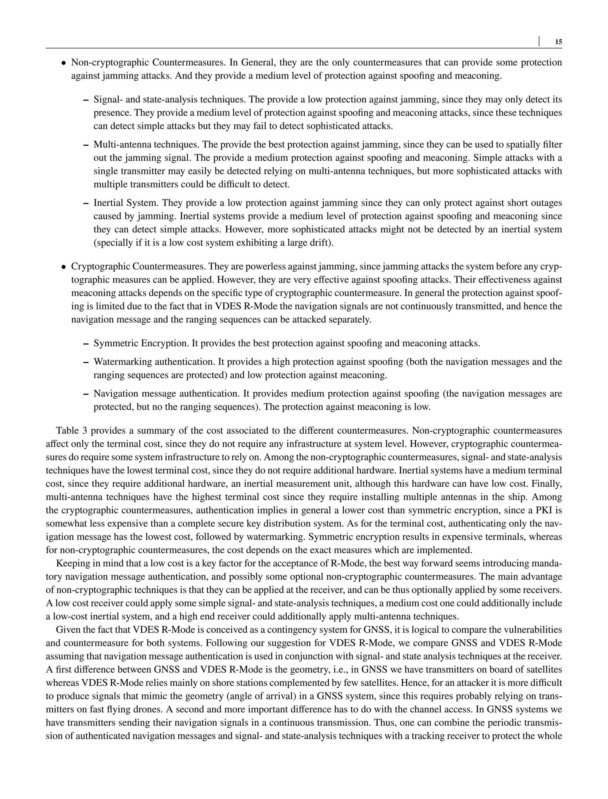 15
• Non-cryptographic Countermeasures. In General, they are the only countermeasures that can provide some protection
against jamming attacks. And they provide a medium level of protection against spoofing and meaconing.
– Signal- and state-analysis techniques. The provide a low protection against jamming, since they may only detect its
presence. They provide a medium level of protection against spoofing and meaconing attacks, since these techniques
can detect simple attacks but they may fail to detect sophisticated attacks.
– Multi-antenna techniques. The provide the best protection against jamming, since they can be used to spatially filter
out the jamming signal. The provide a medium protection against spoofing and meaconing. Simple attacks with a
single transmitter may easily be detected relying on multi-antenna techniques, but more sophisticated attacks with
multiple transmitters could be difficult to detect.
– Inertial System. They provide a low protection against jamming since they can only protect against short outages
caused by jamming. Inertial systems provide a medium level of protection against spoofing and meaconing since
they can detect simple attacks. However, more sophisticated attacks might not be detected by an inertial system
(specially if it is a low cost system exhibiting a large drift).
• Cryptographic Countermeasures. They are powerless against jamming, since jamming attacks the system before any cryp-
tographic measures can be applied. However, they are very effective against spoofing attacks. Their effectiveness against
meaconing attacks depends on the specific type of cryptographic countermeasure. In general the protection against spoof-
ing is limited due to the fact that in VDES R-Mode the navigation signals are not continuously transmitted, and hence the
navigation message and the ranging sequences can be attacked separately.
– Symmetric Encryption. It provides the best protection against spoofing and meaconing attacks.
– Watermarking authentication. It provides a high protection against spoofing (both the navigation messages and the
ranging sequences are protected) and low protection against meaconing.
– Navigation message authentication. It provides medium protection against spoofing (the navigation messages are
protected, but no the ranging sequences). The protection against meaconing is low.
Table 3 provides a summary of the cost associated to the different countermeasures. Non-cryptographic countermeasures
affect only the terminal cost, since they do not require any infrastructure at system level. However, cryptographic countermea-
sures do require some system infrastructure to rely on. Among the non-cryptographic countermeasures, signal- and state-analysis
techniques have the lowest terminal cost, since they do not require additional hardware. Inertial systems have a medium terminal
cost, since they require additional hardware, an inertial measurement unit, although this hardware can have low cost. Finally,
multi-antenna techniques have the highest terminal cost since they require installing multiple antennas in the ship. Among
the cryptographic countermeasures, authentication implies in general a lower cost than symmetric encryption, since a PKI is
somewhat less expensive than a complete secure key distribution system. As for the terminal cost, authenticating only the nav-
igation message has the lowest cost, followed by watermarking. Symmetric encryption results in expensive terminals, whereas
for non-cryptographic countermeasures, the cost depends on the exact measures which are implemented.
Keeping in mind that a low cost is a key factor for the acceptance of R-Mode, the best way forward seems introducing manda-
tory navigation message authentication, and possibly some optional non-cryptographic countermeasures. The main advantage
of non-cryptographic techniques is that they can be applied at the receiver, and can be thus optionally applied by some receivers.
A low cost receiver could apply some simple signal- and state-analysis techniques, a medium cost one could additionally include
a low-cost inertial system, and a high end receiver could additionally apply multi-antenna techniques.
Given the fact that VDES R-Mode is conceived as a contingency system for GNSS, it is logical to compare the vulnerabilities
and countermeasure for both systems. Following our suggestion for VDES R-Mode, we compare GNSS and VDES R-Mode
assuming that navigation message authentication is used in conjunction with signal- and state analysis techniques at the receiver.
A first difference between GNSS and VDES R-Mode is the geometry, i.e., in GNSS we have transmitters on board of satellites
whereas VDES R-Mode relies mainly on shore stations complemented by few satellites. Hence, for an attacker it is more difficult
to produce signals that mimic the geometry (angle of arrival) in a GNSS system, since this requires probably relying on trans-
mitters on fast flying drones. A second and more important difference has to do with the channel access. In GNSS systems we
have transmitters sending their navigation signals in a continuous transmission. Thus, one can combine the periodic transmis-
sion of authenticated navigation messages and signal- and state-analysis techniques with a tracking receiver to protect the whole
 