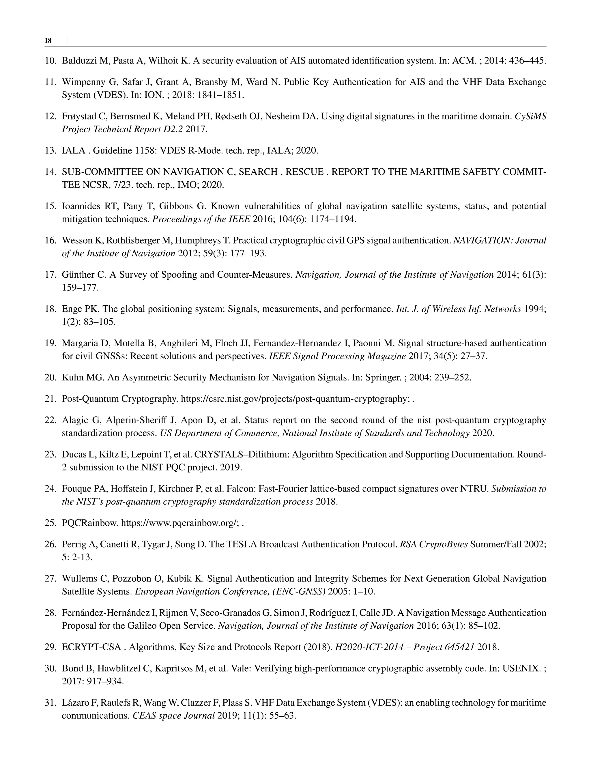18
10. Balduzzi M, Pasta A, Wilhoit K. A security evaluation of AIS automated identification system. In: ACM. ; 2014: 436–445.
11. Wimpenny G, Safar J, Grant A, Bransby M, Ward N. Public Key Authentication for AIS and the VHF Data Exchange
System (VDES). In: ION. ; 2018: 1841–1851.
12. Frøystad C, Bernsmed K, Meland PH, Rødseth OJ, Nesheim DA. Using digital signatures in the maritime domain. CySiMS
Project Technical Report D2.2 2017.
13. IALA . Guideline 1158: VDES R-Mode. tech. rep., IALA; 2020.
14. SUB-COMMITTEE ON NAVIGATION C, SEARCH , RESCUE . REPORT TO THE MARITIME SAFETY COMMIT-
TEE NCSR, 7/23. tech. rep., IMO; 2020.
15. Ioannides RT, Pany T, Gibbons G. Known vulnerabilities of global navigation satellite systems, status, and potential
mitigation techniques. Proceedings of the IEEE 2016; 104(6): 1174–1194.
16. Wesson K, Rothlisberger M, Humphreys T. Practical cryptographic civil GPS signal authentication. NAVIGATION: Journal
of the Institute of Navigation 2012; 59(3): 177–193.
17. Günther C. A Survey of Spoofing and Counter-Measures. Navigation, Journal of the Institute of Navigation 2014; 61(3):
159–177.
18. Enge PK. The global positioning system: Signals, measurements, and performance. Int. J. of Wireless Inf. Networks 1994;
1(2): 83–105.
19. Margaria D, Motella B, Anghileri M, Floch JJ, Fernandez-Hernandez I, Paonni M. Signal structure-based authentication
for civil GNSSs: Recent solutions and perspectives. IEEE Signal Processing Magazine 2017; 34(5): 27–37.
20. Kuhn MG. An Asymmetric Security Mechanism for Navigation Signals. In: Springer. ; 2004: 239–252.
21. Post-Quantum Cryptography. https://csrc.nist.gov/projects/post-quantum-cryptography; .
22. Alagic G, Alperin-Sheriff J, Apon D, et al. Status report on the second round of the nist post-quantum cryptography
standardization process. US Department of Commerce, National Institute of Standards and Technology 2020.
23. Ducas L, Kiltz E, Lepoint T, et al. CRYSTALS–Dilithium: Algorithm Specification and Supporting Documentation. Round-
2 submission to the NIST PQC project. 2019.
24. Fouque PA, Hoffstein J, Kirchner P, et al. Falcon: Fast-Fourier lattice-based compact signatures over NTRU. Submission to
the NIST’s post-quantum cryptography standardization process 2018.
25. PQCRainbow. https://www.pqcrainbow.org/; .
26. Perrig A, Canetti R, Tygar J, Song D. The TESLA Broadcast Authentication Protocol. RSA CryptoBytes Summer/Fall 2002;
5: 2-13.
27. Wullems C, Pozzobon O, Kubik K. Signal Authentication and Integrity Schemes for Next Generation Global Navigation
Satellite Systems. European Navigation Conference, (ENC-GNSS) 2005: 1–10.
28. Fernández-Hernández I, Rijmen V, Seco-Granados G, Simon J, Rodríguez I, Calle JD. A Navigation Message Authentication
Proposal for the Galileo Open Service. Navigation, Journal of the Institute of Navigation 2016; 63(1): 85–102.
29. ECRYPT-CSA . Algorithms, Key Size and Protocols Report (2018). H2020-ICT-2014 – Project 645421 2018.
30. Bond B, Hawblitzel C, Kapritsos M, et al. Vale: Verifying high-performance cryptographic assembly code. In: USENIX. ;
2017: 917–934.
31. Lázaro F, Raulefs R, Wang W, Clazzer F, Plass S. VHF Data Exchange System (VDES): an enabling technology for maritime
communications. CEAS space Journal 2019; 11(1): 55–63.
 