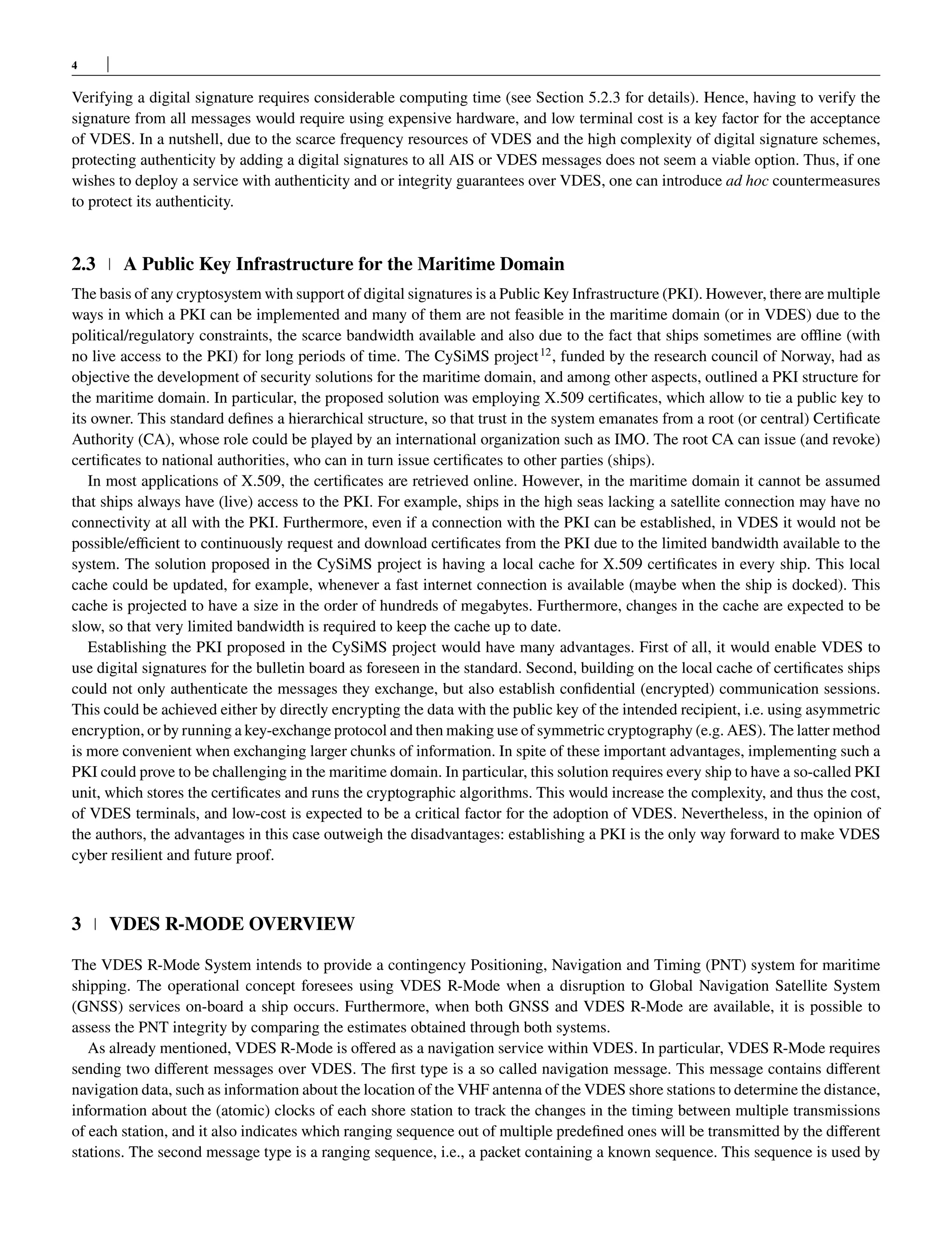4
Verifying a digital signature requires considerable computing time (see Section 5.2.3 for details). Hence, having to verify the
signature from all messages would require using expensive hardware, and low terminal cost is a key factor for the acceptance
of VDES. In a nutshell, due to the scarce frequency resources of VDES and the high complexity of digital signature schemes,
protecting authenticity by adding a digital signatures to all AIS or VDES messages does not seem a viable option. Thus, if one
wishes to deploy a service with authenticity and or integrity guarantees over VDES, one can introduce ad hoc countermeasures
to protect its authenticity.
2.3 A Public Key Infrastructure for the Maritime Domain
The basis of any cryptosystem with support of digital signatures is a Public Key Infrastructure (PKI). However, there are multiple
ways in which a PKI can be implemented and many of them are not feasible in the maritime domain (or in VDES) due to the
political/regulatory constraints, the scarce bandwidth available and also due to the fact that ships sometimes are offline (with
no live access to the PKI) for long periods of time. The CySiMS project12
, funded by the research council of Norway, had as
objective the development of security solutions for the maritime domain, and among other aspects, outlined a PKI structure for
the maritime domain. In particular, the proposed solution was employing X.509 certificates, which allow to tie a public key to
its owner. This standard defines a hierarchical structure, so that trust in the system emanates from a root (or central) Certificate
Authority (CA), whose role could be played by an international organization such as IMO. The root CA can issue (and revoke)
certificates to national authorities, who can in turn issue certificates to other parties (ships).
In most applications of X.509, the certificates are retrieved online. However, in the maritime domain it cannot be assumed
that ships always have (live) access to the PKI. For example, ships in the high seas lacking a satellite connection may have no
connectivity at all with the PKI. Furthermore, even if a connection with the PKI can be established, in VDES it would not be
possible/efficient to continuously request and download certificates from the PKI due to the limited bandwidth available to the
system. The solution proposed in the CySiMS project is having a local cache for X.509 certificates in every ship. This local
cache could be updated, for example, whenever a fast internet connection is available (maybe when the ship is docked). This
cache is projected to have a size in the order of hundreds of megabytes. Furthermore, changes in the cache are expected to be
slow, so that very limited bandwidth is required to keep the cache up to date.
Establishing the PKI proposed in the CySiMS project would have many advantages. First of all, it would enable VDES to
use digital signatures for the bulletin board as foreseen in the standard. Second, building on the local cache of certificates ships
could not only authenticate the messages they exchange, but also establish confidential (encrypted) communication sessions.
This could be achieved either by directly encrypting the data with the public key of the intended recipient, i.e. using asymmetric
encryption, or by running a key-exchange protocol and then making use of symmetric cryptography (e.g. AES). The latter method
is more convenient when exchanging larger chunks of information. In spite of these important advantages, implementing such a
PKI could prove to be challenging in the maritime domain. In particular, this solution requires every ship to have a so-called PKI
unit, which stores the certificates and runs the cryptographic algorithms. This would increase the complexity, and thus the cost,
of VDES terminals, and low-cost is expected to be a critical factor for the adoption of VDES. Nevertheless, in the opinion of
the authors, the advantages in this case outweigh the disadvantages: establishing a PKI is the only way forward to make VDES
cyber resilient and future proof.
3 VDES R-MODE OVERVIEW
The VDES R-Mode System intends to provide a contingency Positioning, Navigation and Timing (PNT) system for maritime
shipping. The operational concept foresees using VDES R-Mode when a disruption to Global Navigation Satellite System
(GNSS) services on-board a ship occurs. Furthermore, when both GNSS and VDES R-Mode are available, it is possible to
assess the PNT integrity by comparing the estimates obtained through both systems.
As already mentioned, VDES R-Mode is offered as a navigation service within VDES. In particular, VDES R-Mode requires
sending two different messages over VDES. The first type is a so called navigation message. This message contains different
navigation data, such as information about the location of the VHF antenna of the VDES shore stations to determine the distance,
information about the (atomic) clocks of each shore station to track the changes in the timing between multiple transmissions
of each station, and it also indicates which ranging sequence out of multiple predefined ones will be transmitted by the different
stations. The second message type is a ranging sequence, i.e., a packet containing a known sequence. This sequence is used by
 
