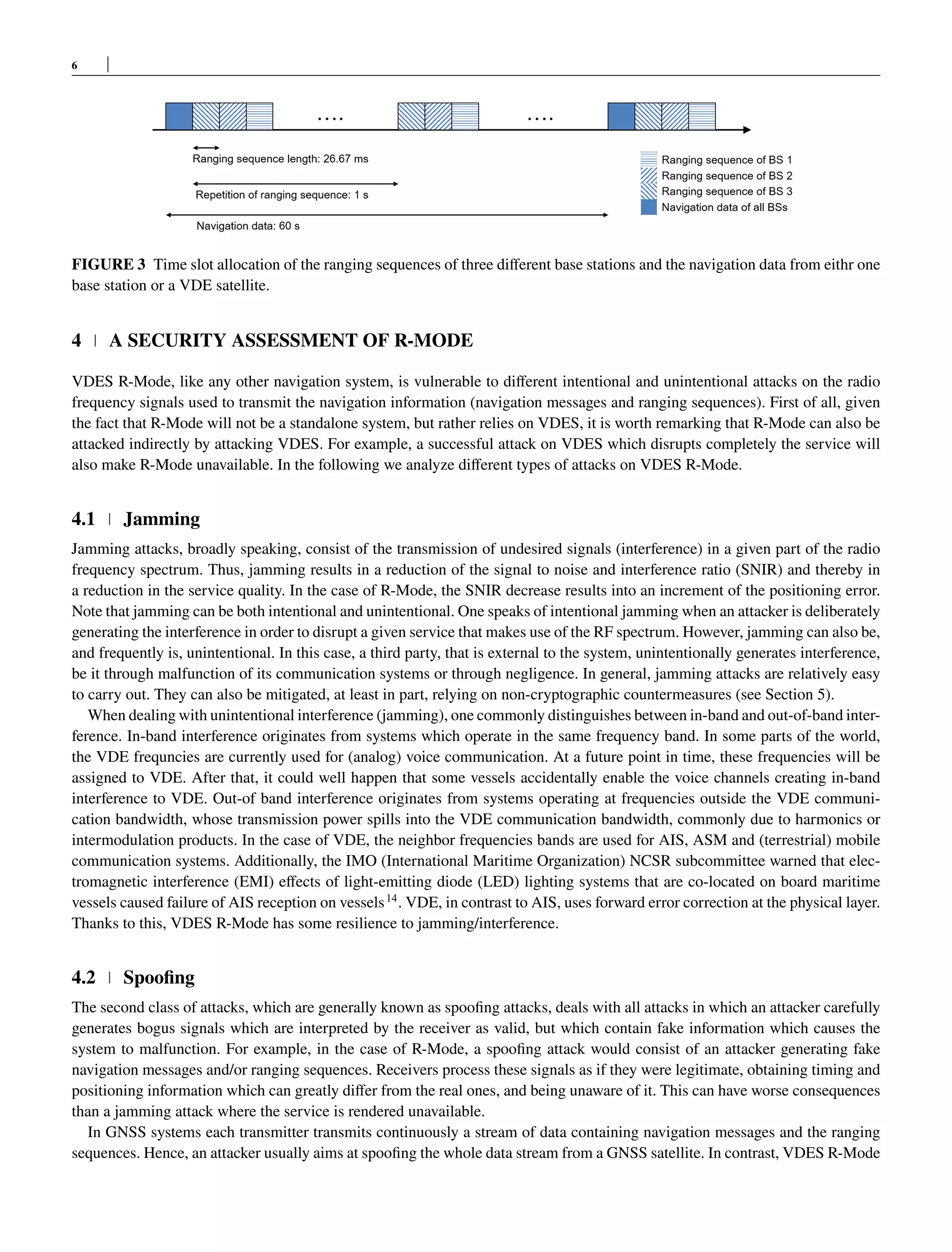 6
FIGURE 3 Time slot allocation of the ranging sequences of three different base stations and the navigation data from eithr one
base station or a VDE satellite.
4 A SECURITY ASSESSMENT OF R-MODE
VDES R-Mode, like any other navigation system, is vulnerable to different intentional and unintentional attacks on the radio
frequency signals used to transmit the navigation information (navigation messages and ranging sequences). First of all, given
the fact that R-Mode will not be a standalone system, but rather relies on VDES, it is worth remarking that R-Mode can also be
attacked indirectly by attacking VDES. For example, a successful attack on VDES which disrupts completely the service will
also make R-Mode unavailable. In the following we analyze different types of attacks on VDES R-Mode.
4.1 Jamming
Jamming attacks, broadly speaking, consist of the transmission of undesired signals (interference) in a given part of the radio
frequency spectrum. Thus, jamming results in a reduction of the signal to noise and interference ratio (SNIR) and thereby in
a reduction in the service quality. In the case of R-Mode, the SNIR decrease results into an increment of the positioning error.
Note that jamming can be both intentional and unintentional. One speaks of intentional jamming when an attacker is deliberately
generating the interference in order to disrupt a given service that makes use of the RF spectrum. However, jamming can also be,
and frequently is, unintentional. In this case, a third party, that is external to the system, unintentionally generates interference,
be it through malfunction of its communication systems or through negligence. In general, jamming attacks are relatively easy
to carry out. They can also be mitigated, at least in part, relying on non-cryptographic countermeasures (see Section 5).
When dealing with unintentional interference (jamming), one commonly distinguishes between in-band and out-of-band inter-
ference. In-band interference originates from systems which operate in the same frequency band. In some parts of the world,
the VDE frequncies are currently used for (analog) voice communication. At a future point in time, these frequencies will be
assigned to VDE. After that, it could well happen that some vessels accidentally enable the voice channels creating in-band
interference to VDE. Out-of band interference originates from systems operating at frequencies outside the VDE communi-
cation bandwidth, whose transmission power spills into the VDE communication bandwidth, commonly due to harmonics or
intermodulation products. In the case of VDE, the neighbor frequencies bands are used for AIS, ASM and (terrestrial) mobile
communication systems. Additionally, the IMO (International Maritime Organization) NCSR subcommittee warned that elec-
tromagnetic interference (EMI) effects of light-emitting diode (LED) lighting systems that are co-located on board maritime
vessels caused failure of AIS reception on vessels14
. VDE, in contrast to AIS, uses forward error correction at the physical layer.
Thanks to this, VDES R-Mode has some resilience to jamming/interference.
4.2 Spoofing
The second class of attacks, which are generally known as spoofing attacks, deals with all attacks in which an attacker carefully
generates bogus signals which are interpreted by the receiver as valid, but which contain fake information which causes the
system to malfunction. For example, in the case of R-Mode, a spoofing attack would consist of an attacker generating fake
navigation messages and/or ranging sequences. Receivers process these signals as if they were legitimate, obtaining timing and
positioning information which can greatly differ from the real ones, and being unaware of it. This can have worse consequences
than a jamming attack where the service is rendered unavailable.
In GNSS systems each transmitter transmits continuously a stream of data containing navigation messages and the ranging
sequences. Hence, an attacker usually aims at spoofing the whole data stream from a GNSS satellite. In contrast, VDES R-Mode
 