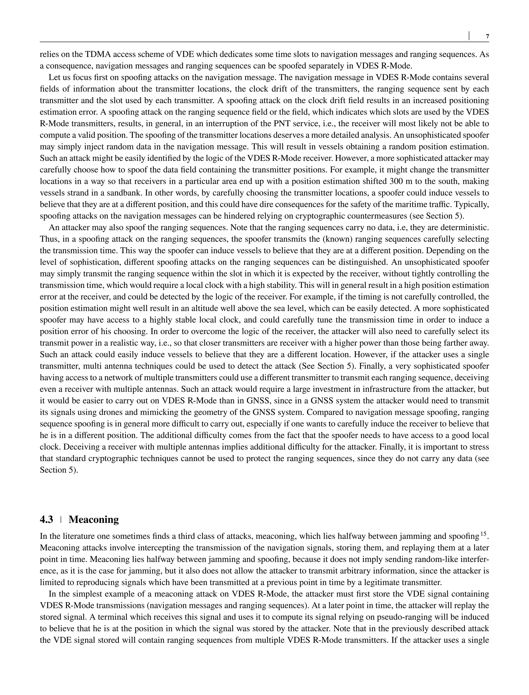 7
relies on the TDMA access scheme of VDE which dedicates some time slots to navigation messages and ranging sequences. As
a consequence, navigation messages and ranging sequences can be spoofed separately in VDES R-Mode.
Let us focus first on spoofing attacks on the navigation message. The navigation message in VDES R-Mode contains several
fields of information about the transmitter locations, the clock drift of the transmitters, the ranging sequence sent by each
transmitter and the slot used by each transmitter. A spoofing attack on the clock drift field results in an increased positioning
estimation error. A spoofing attack on the ranging sequence field or the field, which indicates which slots are used by the VDES
R-Mode transmitters, results, in general, in an interruption of the PNT service, i.e., the receiver will most likely not be able to
compute a valid position. The spoofing of the transmitter locations deserves a more detailed analysis. An unsophisticated spoofer
may simply inject random data in the navigation message. This will result in vessels obtaining a random position estimation.
Such an attack might be easily identified by the logic of the VDES R-Mode receiver. However, a more sophisticated attacker may
carefully choose how to spoof the data field containing the transmitter positions. For example, it might change the transmitter
locations in a way so that receivers in a particular area end up with a position estimation shifted 300 m to the south, making
vessels strand in a sandbank. In other words, by carefully choosing the transmitter locations, a spoofer could induce vessels to
believe that they are at a different position, and this could have dire consequences for the safety of the maritime traffic. Typically,
spoofing attacks on the navigation messages can be hindered relying on cryptographic countermeasures (see Section 5).
An attacker may also spoof the ranging sequences. Note that the ranging sequences carry no data, i.e, they are deterministic.
Thus, in a spoofing attack on the ranging sequences, the spoofer transmits the (known) ranging sequences carefully selecting
the transmission time. This way the spoofer can induce vessels to believe that they are at a different position. Depending on the
level of sophistication, different spoofing attacks on the ranging sequences can be distinguished. An unsophisticated spoofer
may simply transmit the ranging sequence within the slot in which it is expected by the receiver, without tightly controlling the
transmission time, which would require a local clock with a high stability. This will in general result in a high position estimation
error at the receiver, and could be detected by the logic of the receiver. For example, if the timing is not carefully controlled, the
position estimation might well result in an altitude well above the sea level, which can be easily detected. A more sophisticated
spoofer may have access to a highly stable local clock, and could carefully tune the transmission time in order to induce a
position error of his choosing. In order to overcome the logic of the receiver, the attacker will also need to carefully select its
transmit power in a realistic way, i.e., so that closer transmitters are receiver with a higher power than those being farther away.
Such an attack could easily induce vessels to believe that they are a different location. However, if the attacker uses a single
transmitter, multi antenna techniques could be used to detect the attack (See Section 5). Finally, a very sophisticated spoofer
having access to a network of multiple transmitters could use a different transmitter to transmit each ranging sequence, deceiving
even a receiver with multiple antennas. Such an attack would require a large investment in infrastructure from the attacker, but
it would be easier to carry out on VDES R-Mode than in GNSS, since in a GNSS system the attacker would need to transmit
its signals using drones and mimicking the geometry of the GNSS system. Compared to navigation message spoofing, ranging
sequence spoofing is in general more difficult to carry out, especially if one wants to carefully induce the receiver to believe that
he is in a different position. The additional difficulty comes from the fact that the spoofer needs to have access to a good local
clock. Deceiving a receiver with multiple antennas implies additional difficulty for the attacker. Finally, it is important to stress
that standard cryptographic techniques cannot be used to protect the ranging sequences, since they do not carry any data (see
Section 5).
4.3 Meaconing
In the literature one sometimes finds a third class of attacks, meaconing, which lies halfway between jamming and spoofing15
.
Meaconing attacks involve intercepting the transmission of the navigation signals, storing them, and replaying them at a later
point in time. Meaconing lies halfway between jamming and spoofing, because it does not imply sending random-like interfer-
ence, as it is the case for jamming, but it also does not allow the attacker to transmit arbitrary information, since the attacker is
limited to reproducing signals which have been transmitted at a previous point in time by a legitimate transmitter.
In the simplest example of a meaconing attack on VDES R-Mode, the attacker must first store the VDE signal containing
VDES R-Mode transmissions (navigation messages and ranging sequences). At a later point in time, the attacker will replay the
stored signal. A terminal which receives this signal and uses it to compute its signal relying on pseudo-ranging will be induced
to believe that he is at the position in which the signal was stored by the attacker. Note that in the previously described attack
the VDE signal stored will contain ranging sequences from multiple VDES R-Mode transmitters. If the attacker uses a single
 