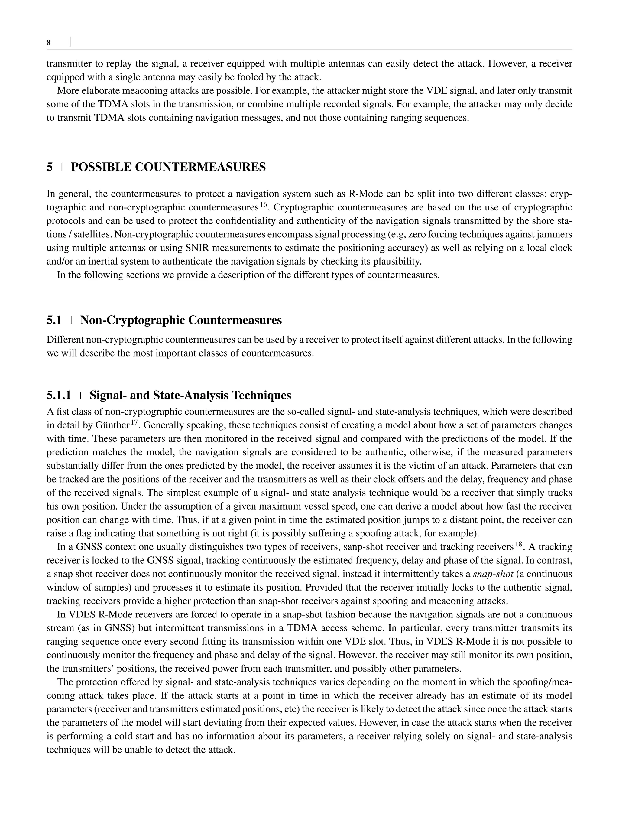 8
transmitter to replay the signal, a receiver equipped with multiple antennas can easily detect the attack. However, a receiver
equipped with a single antenna may easily be fooled by the attack.
More elaborate meaconing attacks are possible. For example, the attacker might store the VDE signal, and later only transmit
some of the TDMA slots in the transmission, or combine multiple recorded signals. For example, the attacker may only decide
to transmit TDMA slots containing navigation messages, and not those containing ranging sequences.
5 POSSIBLE COUNTERMEASURES
In general, the countermeasures to protect a navigation system such as R-Mode can be split into two different classes: cryp-
tographic and non-cryptographic countermeasures16
. Cryptographic countermeasures are based on the use of cryptographic
protocols and can be used to protect the confidentiality and authenticity of the navigation signals transmitted by the shore sta-
tions / satellites. Non-cryptographic countermeasures encompass signal processing (e.g, zero forcing techniques against jammers
using multiple antennas or using SNIR measurements to estimate the positioning accuracy) as well as relying on a local clock
and/or an inertial system to authenticate the navigation signals by checking its plausibility.
In the following sections we provide a description of the different types of countermeasures.
5.1 Non-Cryptographic Countermeasures
Different non-cryptographic countermeasures can be used by a receiver to protect itself against different attacks. In the following
we will describe the most important classes of countermeasures.
5.1.1 Signal- and State-Analysis Techniques
A fist class of non-cryptographic countermeasures are the so-called signal- and state-analysis techniques, which were described
in detail by Günther17
. Generally speaking, these techniques consist of creating a model about how a set of parameters changes
with time. These parameters are then monitored in the received signal and compared with the predictions of the model. If the
prediction matches the model, the navigation signals are considered to be authentic, otherwise, if the measured parameters
substantially differ from the ones predicted by the model, the receiver assumes it is the victim of an attack. Parameters that can
be tracked are the positions of the receiver and the transmitters as well as their clock offsets and the delay, frequency and phase
of the received signals. The simplest example of a signal- and state analysis technique would be a receiver that simply tracks
his own position. Under the assumption of a given maximum vessel speed, one can derive a model about how fast the receiver
position can change with time. Thus, if at a given point in time the estimated position jumps to a distant point, the receiver can
raise a flag indicating that something is not right (it is possibly suffering a spoofing attack, for example).
In a GNSS context one usually distinguishes two types of receivers, sanp-shot receiver and tracking receivers18
. A tracking
receiver is locked to the GNSS signal, tracking continuously the estimated frequency, delay and phase of the signal. In contrast,
a snap shot receiver does not continuously monitor the received signal, instead it intermittently takes a snap-shot (a continuous
window of samples) and processes it to estimate its position. Provided that the receiver initially locks to the authentic signal,
tracking receivers provide a higher protection than snap-shot receivers against spoofing and meaconing attacks.
In VDES R-Mode receivers are forced to operate in a snap-shot fashion because the navigation signals are not a continuous
stream (as in GNSS) but intermittent transmissions in a TDMA access scheme. In particular, every transmitter transmits its
ranging sequence once every second fitting its transmission within one VDE slot. Thus, in VDES R-Mode it is not possible to
continuously monitor the frequency and phase and delay of the signal. However, the receiver may still monitor its own position,
the transmitters’ positions, the received power from each transmitter, and possibly other parameters.
The protection offered by signal- and state-analysis techniques varies depending on the moment in which the spoofing/mea-
coning attack takes place. If the attack starts at a point in time in which the receiver already has an estimate of its model
parameters (receiver and transmitters estimated positions, etc) the receiver is likely to detect the attack since once the attack starts
the parameters of the model will start deviating from their expected values. However, in case the attack starts when the receiver
is performing a cold start and has no information about its parameters, a receiver relying solely on signal- and state-analysis
techniques will be unable to detect the attack.
 