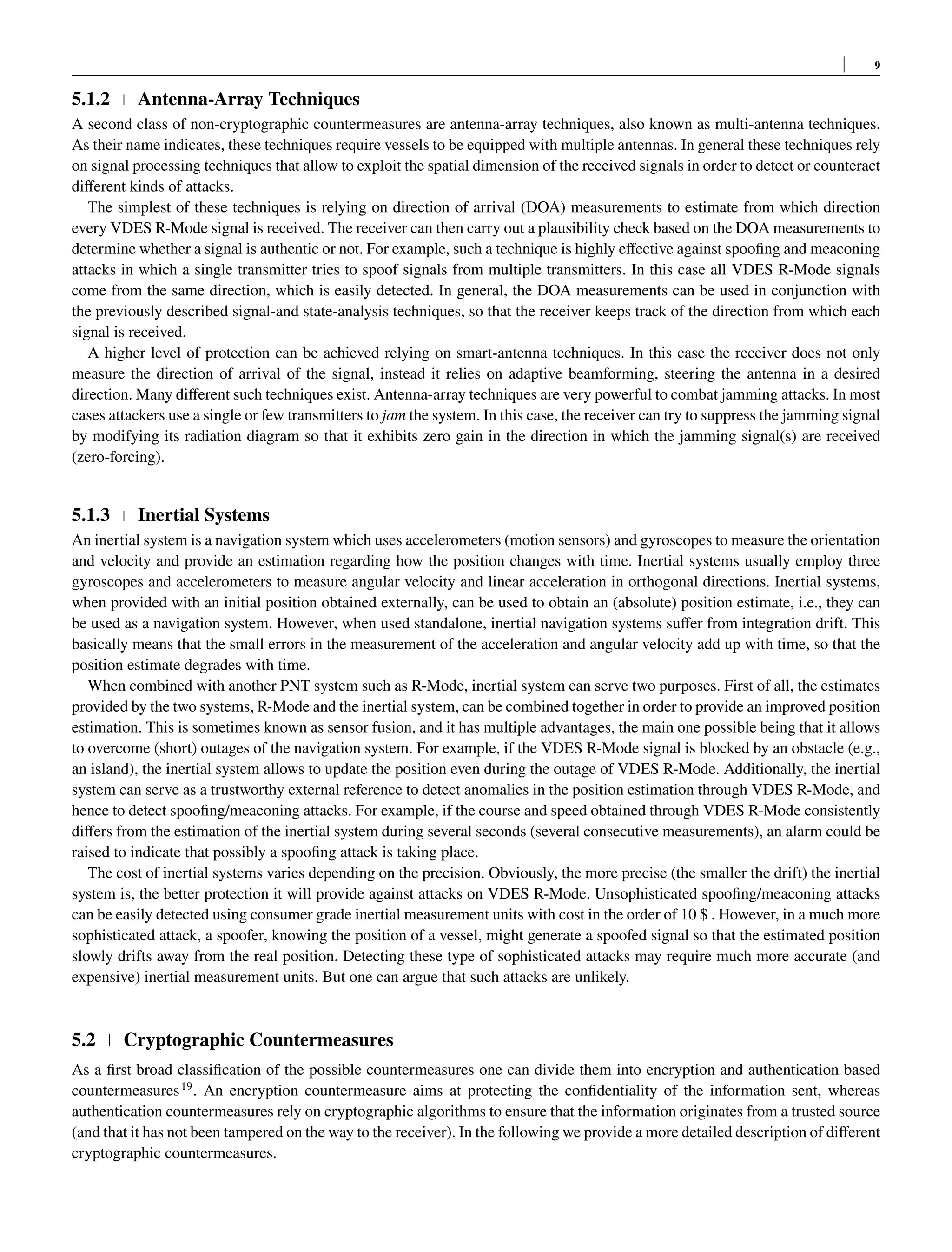 9
5.1.2 Antenna-Array Techniques
A second class of non-cryptographic countermeasures are antenna-array techniques, also known as multi-antenna techniques.
As their name indicates, these techniques require vessels to be equipped with multiple antennas. In general these techniques rely
on signal processing techniques that allow to exploit the spatial dimension of the received signals in order to detect or counteract
different kinds of attacks.
The simplest of these techniques is relying on direction of arrival (DOA) measurements to estimate from which direction
every VDES R-Mode signal is received. The receiver can then carry out a plausibility check based on the DOA measurements to
determine whether a signal is authentic or not. For example, such a technique is highly effective against spoofing and meaconing
attacks in which a single transmitter tries to spoof signals from multiple transmitters. In this case all VDES R-Mode signals
come from the same direction, which is easily detected. In general, the DOA measurements can be used in conjunction with
the previously described signal-and state-analysis techniques, so that the receiver keeps track of the direction from which each
signal is received.
A higher level of protection can be achieved relying on smart-antenna techniques. In this case the receiver does not only
measure the direction of arrival of the signal, instead it relies on adaptive beamforming, steering the antenna in a desired
direction. Many different such techniques exist. Antenna-array techniques are very powerful to combat jamming attacks. In most
cases attackers use a single or few transmitters to jam the system. In this case, the receiver can try to suppress the jamming signal
by modifying its radiation diagram so that it exhibits zero gain in the direction in which the jamming signal(s) are received
(zero-forcing).
5.1.3 Inertial Systems
An inertial system is a navigation system which uses accelerometers (motion sensors) and gyroscopes to measure the orientation
and velocity and provide an estimation regarding how the position changes with time. Inertial systems usually employ three
gyroscopes and accelerometers to measure angular velocity and linear acceleration in orthogonal directions. Inertial systems,
when provided with an initial position obtained externally, can be used to obtain an (absolute) position estimate, i.e., they can
be used as a navigation system. However, when used standalone, inertial navigation systems suffer from integration drift. This
basically means that the small errors in the measurement of the acceleration and angular velocity add up with time, so that the
position estimate degrades with time.
When combined with another PNT system such as R-Mode, inertial system can serve two purposes. First of all, the estimates
provided by the two systems, R-Mode and the inertial system, can be combined together in order to provide an improved position
estimation. This is sometimes known as sensor fusion, and it has multiple advantages, the main one possible being that it allows
to overcome (short) outages of the navigation system. For example, if the VDES R-Mode signal is blocked by an obstacle (e.g.,
an island), the inertial system allows to update the position even during the outage of VDES R-Mode. Additionally, the inertial
system can serve as a trustworthy external reference to detect anomalies in the position estimation through VDES R-Mode, and
hence to detect spoofing/meaconing attacks. For example, if the course and speed obtained through VDES R-Mode consistently
differs from the estimation of the inertial system during several seconds (several consecutive measurements), an alarm could be
raised to indicate that possibly a spoofing attack is taking place.
The cost of inertial systems varies depending on the precision. Obviously, the more precise (the smaller the drift) the inertial
system is, the better protection it will provide against attacks on VDES R-Mode. Unsophisticated spoofing/meaconing attacks
can be easily detected using consumer grade inertial measurement units with cost in the order of 10 $ . However, in a much more
sophisticated attack, a spoofer, knowing the position of a vessel, might generate a spoofed signal so that the estimated position
slowly drifts away from the real position. Detecting these type of sophisticated attacks may require much more accurate (and
expensive) inertial measurement units. But one can argue that such attacks are unlikely.
5.2 Cryptographic Countermeasures
As a first broad classification of the possible countermeasures one can divide them into encryption and authentication based
countermeasures19
. An encryption countermeasure aims at protecting the confidentiality of the information sent, whereas
authentication countermeasures rely on cryptographic algorithms to ensure that the information originates from a trusted source
(and that it has not been tampered on the way to the receiver). In the following we provide a more detailed description of different
cryptographic countermeasures.
 