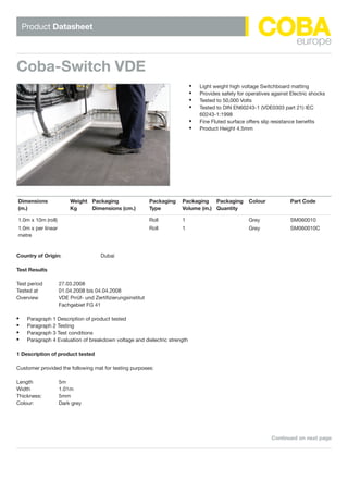 Product Datasheet
d
Coba-Switch VDE
Continued on next page
Light weight high voltage Switchboard matting•	
Provides safety for operatives against Electric shocks•	
Tested to 50,000 Volts•	
Tested to DIN EN60243-1 (VDE0303 part 21) IEC•	
60243-1:1998
Fine Fluted surface offers slip resistance benefits•	
Product Height 4.5mm•	
d							dd							
Dimensions
(m.)
Weight
Kg
Packaging
Dimensions (cm.)
Packaging
Type
Packaging
Volume (m.)
Packaging
Quantity
Colour Part Code
1.0m x 10m (roll) Roll 1 Grey SM060010
1.0m x per linear
metre
Roll 1 Grey SM060010C
Country of Origin: Dubai
Test Results
Test period 27.03.2008
Tested at 01.04.2008 bis 04.04.2008
Overview VDE Prrüf- und Zertifizierungsinstitut
Fachgebiet FG 41
Paragraph 1 Description of product tested•	
Paragraph 2 Testing•	
Paragraph 3 Test conditions•	
Paragraph 4 Evaluation of breakdown voltage and dielectric strength•	
1 Description of product tested
Customer provided the following mat for testing purposes:
Length 5m
Width 1.01m
Thickness: 5mm
Colour: Dark grey
WWW.CABLEJOINTS.CO.UK
THORNE  DERRICK UK
TEL 0044 191 490 1547 FAX 0044 477 5371
TEL 0044 117 977 4647 FAX 0044 977 5582
WWW.THORNEANDDERRICK.CO.UK
 